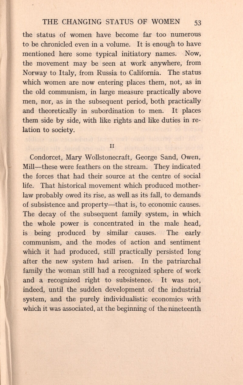 THE CHANGING STATUS OF WOMEN 53 the status of women have become far too numerous to be chronicled even in a volume. It is enough to have mentioned here some typical initiatory names. Now, the movement may be seen at work anywhere, from Norway to Italy, from Russia to California. The status which women are now entering places them, not, as in the old communism, in large measure practically above men, nor, as in the subsequent period, both practically and theoretically in subordination to men. It places them side by side, with like rights and like duties in re¬ lation to society. II Condorcet, Mary Wollstonecraft, George Sand, Owen, Mill—these were feathers on the stream. They indicated the forces that had their source at the centre of social life. That historical movement which produced mother- law probably owed its rise, as well as its fall, to demands of subsistence and property—that is, to economic causes. The decay of the subsequent family system, in which the whole power is concentrated in the male head, is being produced by similar causes. The early communism, and the modes of action and sentiment which it had produced, still practically persisted long after the new system had arisen. In the patriarchal family the woman still had a recognized sphere of work and a recognized right to subsistence. It was not, indeed, until the sudden development of the industrial system, and the purely individualistic economics with which it was associated, at the beginning of the nineteenth