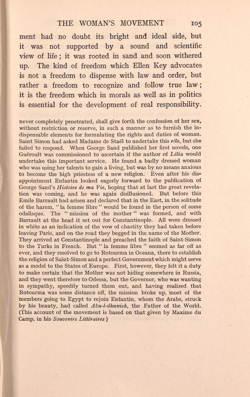 THE WOMAN'S MOVEMENT 105 ment had no doubt its bright and ideal side, but it was not supported by a sound and scientific view of life ; it was rooted in sand and soon withered up. The kind of freedom which Ellen Key advocates is not a freedom to dispense with law and order, but rather a freedom to recognize and follow true law ; it is the freedom which in morals as well as in politics is essential for the development of real responsibility. never completely penetrated, shall give forth the confession of her sex, without restriction or reserve, in such a manner as to furnish the in¬ dispensable elements for formulating the rights and duties of woman. Saint Simon had asked Madame de Staël to undertake this rôle, but she failed to respond. When George Sand published her first novels, one Guéroult was commissioned to ascertain if the author of Lélia would undertake this important service. He found a badly dressed woman who was using her talents to gain a living, but was by no means anxious to become the high priestess of a new religion. Even after his dis¬ appointment Enfantin looked eagerly forward to the publication of George Sand's Histoire de ma Vie, hoping that at last the great revela¬ tion was coming, and he was again disillusioned. But before this Emile Barrault had arisen and declared that in the East, in the solitude of the harem,  la femme libre  would be found in the person of some odalisque. The  mission of the mother  was formed, and with Barrault at the head it set out for Constantinople. All were dressed in white as an indication of the vow of chastity they had taken before leaving Paris, and on the road they begged in the name of the Mother. They arrived at Constantinople and preached the faith of Saint-Simon to the Turks in French. But  la femme libre  seemed as far off as ever, and they resolved to go to Rotourma in Oceana, there to establish the religion of Saint-Simon and a perfect Government which might serve as a model to the States of Europe. First, however, they felt it a duty to make certain that the Mother was not hiding somewhere in Russia, and they went therefore to Odessa, but the Governor, who was wanting in sympathy, speedily turned them out, and having realized that Rotourma was some distance off, the mission broke up, most of the members going to Egypt to rejoin Enfantin, whom the Arabs, struck by his beauty, had called АЪи-1-dhunieh, the Father of the World. (This account of the movement is based on that given by Maxime du Camp, in his Souvenirs Littéraires )
