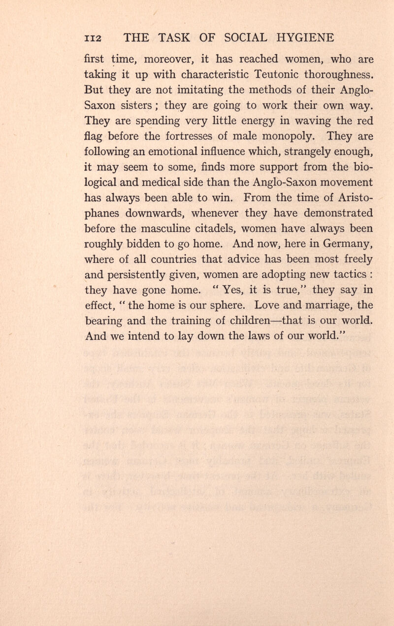 112 THE TASK OF SOCIAL HYGIENE first time, moreover, it has reached women, who are taking it up with characteristic Teutonic thoroughness. But they are not imitating the methods of their Anglo- Saxon sisters ; they are going to work their own way. They are spending very little energy in waving the red flag before the fortresses of male monopoly. They are following an emotional influence which, strangely enough, it may seem to some, finds more support from the bio¬ logical and medical side than the Anglo-Saxon movement has always been able to win. From the time of Aristo¬ phanes downwards, whenever they have demonstrated before the masculine citadels, women have always been roughly bidden to go home. And now, here in Germany, where of all countries that advice has been most freely and persistently given, women are adopting new tactics : they have gone home.  Yes, it is true, they say in efíect,  the home is our sphere. Love and marriage, the bearing and the training of children—that is our world. And we intend to lay down the laws of our world.