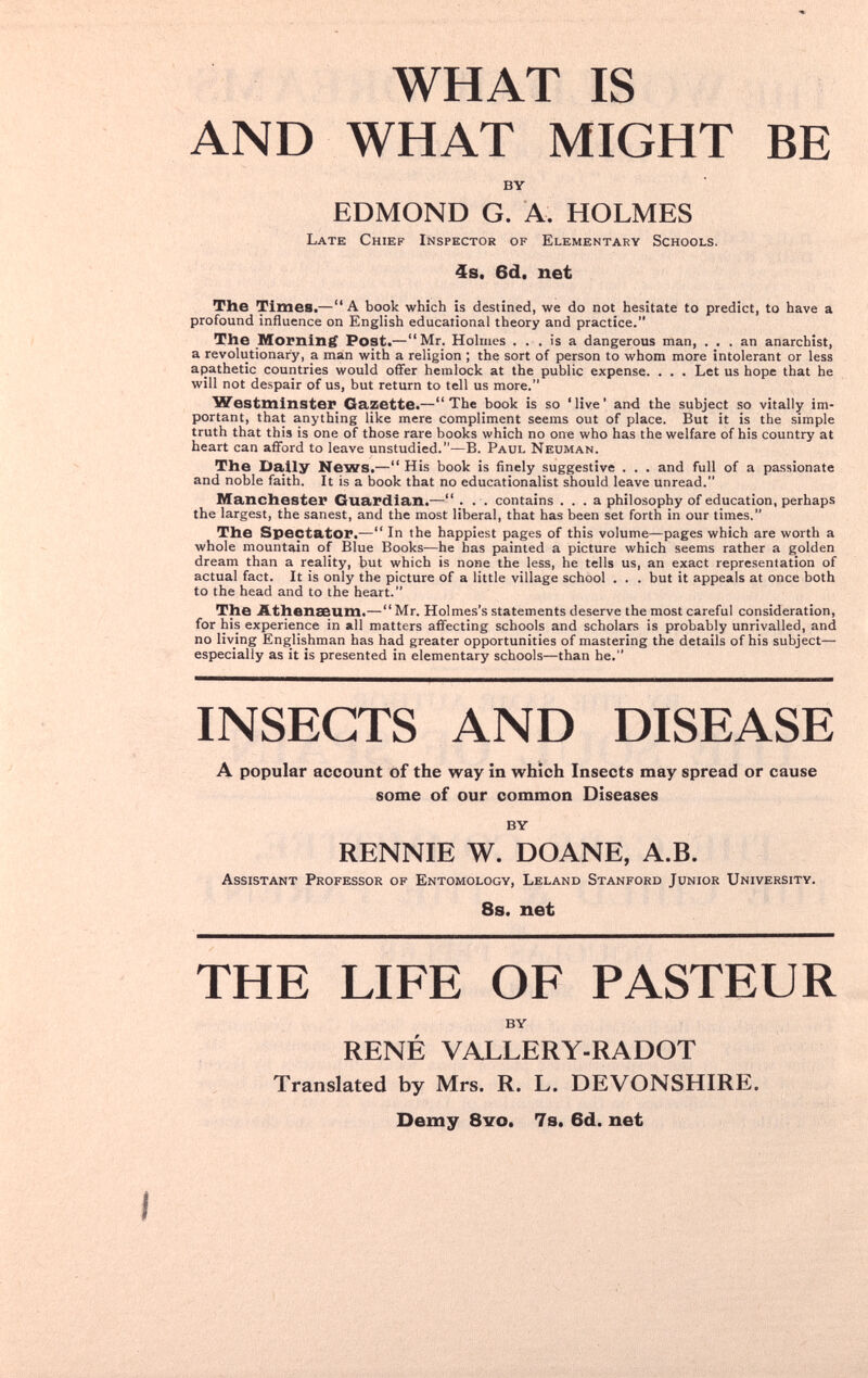 WHAT IS AND WHAT MIGHT BE BY EDMOND G. A. HOLMES Late Chief Inspector of Elementary Schools. 4s. 6d. net The Times.— A book which is destined, we do not hesitate to predict, to have a profound influence on English educational theory and practice. The Morning Post.—Mr. Holmes . . . is a dangerous man, ... an anarchist, a revolutionary, a man with a religion ; the sort of person to whom more intolerant or less apathetic countries would offer hemlock at the public expense. . . . Let us hope that he will not despair of us, but return to tell us more. Westminster Gazette.—The book is so 'live' and the subject so vitally im¬ portant, that anything like mere compliment seems out of place. But it is the simple truth that this is one of those rare books which no one who has the welfare of his country at heart can afford to leave unstudied.—B. Paul Neuman. The Dally News.— His book is finely suggestive . . . and full of a passionate and noble faith. It is a book that no educationalist should leave unread. Manchester Guardian.— ... contains ... a philosophy of education, perhaps the largest, the sanest, and the most liberal, that has been set forth in our times. The Spectator.— In the happiest pages of this volume—pages which are worth a whole mountain of Blue Books—he has painted a picture which seems rather a golden dream than a reality, but which is none the less, he tells us, an exact representation of actual fact. It is only the picture of a little village school . . . but it appeals at once both to the head and to the heart. The Athenaeum.—Mr. Holmes's statements deserve the most careful consideration, for his experience in all matters affecting schools and scholars is probably unrivalled, and no living Englishman has had greater opportunities of mastering the details of his subject— especially as it is presented in elementary schools—than he. INSECTS AND DISEASE A popular account of the way in which Insects may spread or cause some of our common Diseases BY RENNTE W. DOANE, A.B. Assistant Professor of Entomology, Leland Stanford Junior University. 8s. net THE LIFE OF PASTEUR BY RENÉ VALLERY-RADOT Translated by Mrs. R. L. DEVONSHIRE. Demy 8vo. 7s. 6d. net