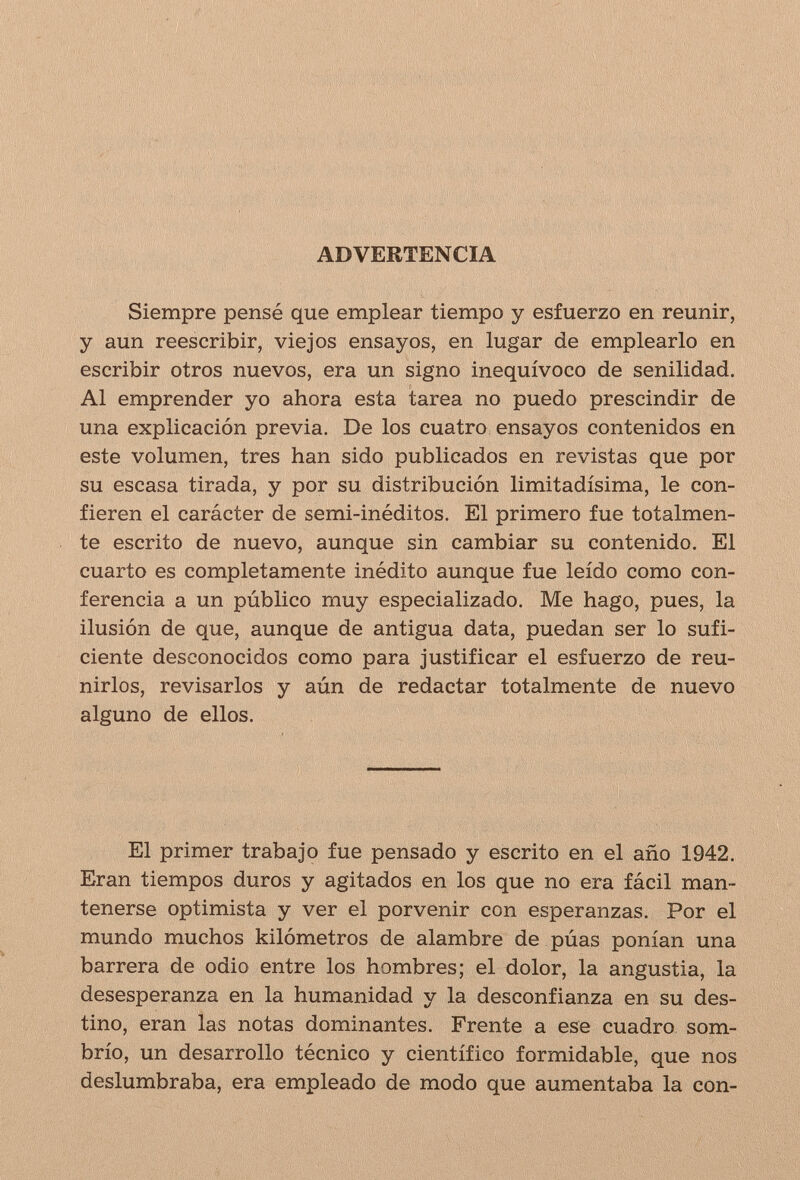 ADVERTENCIA Siempre pensé que emplear tiempo y esfuerzo en reunir, y aun reescribir, viejos ensayos, en lugar de emplearlo en escribir otros nuevos, era un signo inequívoco de senilidad. Al emprender yo ahora esta tarea no puedo prescindir de una explicación previa. De los cuatro ensayos contenidos en este volumen, tres han sido publicados en revistas que por su escasa tirada, y por su distribución limitadísima, le con¬ fieren el carácter de semi-inéditos. El primero fue totalmen¬ te escrito de nuevo, aunque sin cambiar su contenido. El cuarto es completamente inédito aunque fue leído como con¬ ferencia a un público muy especializado. Me hago, pues, la ilusión de que, aunque de antigua data, puedan ser lo sufi¬ ciente desconocidos como para justificar el esfuerzo de reu- nirlos, revisarlos y aún de redactar totalmente de nuevo alguno de ellos. El primer trabajo fue pensado y escrito en el año 1942. Eran tiempos duros y agitados en los que no era fácil man¬ tenerse optimista y ver el porvenir con esperanzas. Por el mundo muchos kilómetros de alambre de púas ponían una barrera de odio entre los hombres; el dolor, la angustia, la desesperanza en la humanidad y la desconfianza en su des¬ tino, eran las notas dominantes. Frente a ese cuadro som¬ brío, un desarrollo técnico y científico formidable, que nos deslumhraba, era empleado de modo que aumentaba la con-