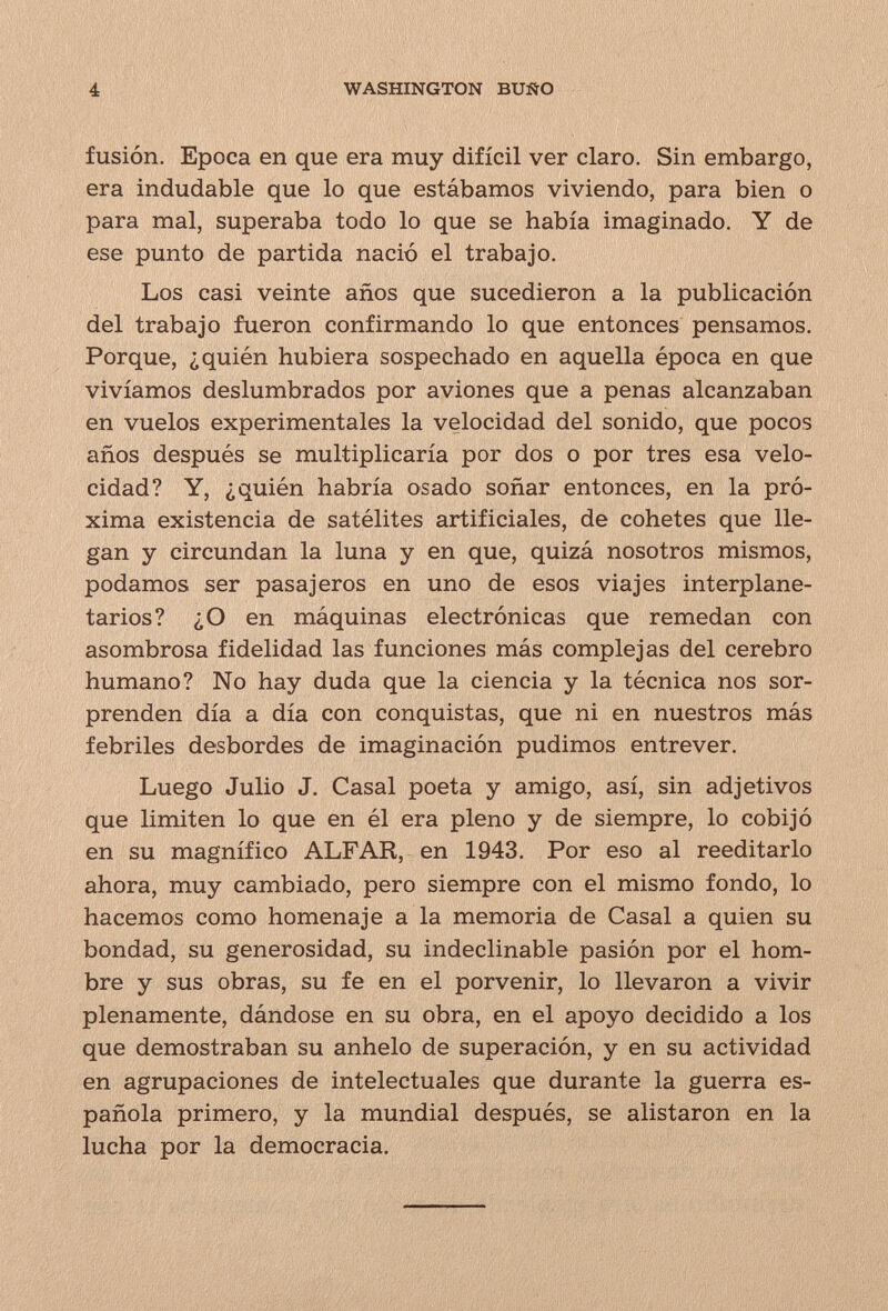 4 WASHINGTON BUÑO fusión. Epoca en que era muy difícil ver claro. Sin embargo, era indudable que lo que estábamos viviendo, para bien o para mal, superaba todo lo que se había imaginado. Y de ese punto de partida nació el trabajo. Los casi veinte años que sucedieron a la publicación del trabajo fueron confirmando lo que entonces pensamos. Porque, ¿quién hubiera sospechado en aquella época en que vivíamos deslumhrados por aviones que a penas alcanzaban en vuelos experimentales la velocidad del sonido, que pocos años después se multiplicaría por dos o por tres esa velo¬ cidad? Y, ¿quién habría osado soñar entonces, en la pró¬ xima existencia de satélites artificiales, de cohetes que lle¬ gan y circundan la luna y en que, quizá nosotros mismos, podamos ser pasajeros en uno de esos viajes interplane¬ tarios? ¿O en máquinas electrónicas que remedan con asombrosa fidelidad las funciones más complejas del cerebro humano? No hay duda que la ciencia y la técnica nos sor¬ prenden día a día con conquistas, que ni en nuestros más febriles desbordes de imaginación pudimos entrever. Luego Julio J. Casal poeta y amigo, así, sin adjetivos que limiten lo que en él era pleno y de siempre, lo cobijó en su magnífico ALFAR, en 1943. Por eso al reeditarlo ahora, muy cambiado, pero siempre con el mismo fondo, lo hacemos como homenaje a la memoria de Casal a quien su bondad, su generosidad, su indeclinable pasión por el hom¬ bre y sus obras, su fe en el porvenir, lo llevaron a vivir plenamente, dándose en su obra, en el apoyo decidido a los que demostraban su anhelo de superación, y en su actividad en agrupaciones de intelectuales que durante la guerra es¬ pañola primero, y la mundial después, se alistaron en la lucha por la democracia.