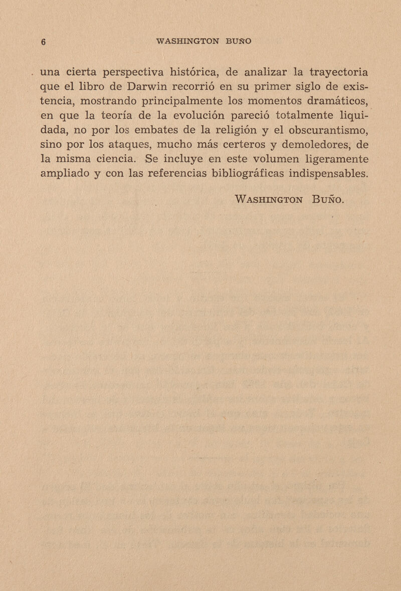 6 washington buño una cierta perspectiva histórica, de analizar la trayectoria que el libro de Darwin recorrió en su primer siglo de exis¬ tencia, mostrando principalmente los momentos dramáticos, en que la teoría de la evolución pareció totalmente liqui¬ dada, no por los embates de la religión y el obscurantismo, sino por los ataques, mucho más certeros y demoledores, de la misma ciencia. Se incluye en este volumen ligeramente ampliado y con las referencias bibliográficas indispensables. Washington Buño.