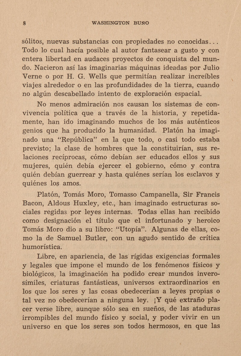 8 WASHINGTON BUÏÏO sólitos, nuevas substancias con propiedades no conocidas... Todo lo cual hacía posible al autor fantasear a gusto y con entera libertad en audaces proyectos de conquista del mun¬ do. Nacieron así las imaginarias máquinas ideadas por Julio Verne o por H. G. Wells que permitían realizar increíbles viajes alrededor o en las profundidades de la tierra, cuando no algún descabellado intento de exploración espacial. No menos admiración nos causan los sistemas de con¬ vivencia política que a través de la historia, y repetida¬ mente, han ido imaginando muchos de los más auténticos genios que ha producido la humanidad. Platón ha imagi¬ nado una República en la que todo, o casi todo estaba previsto; la clase de hombres que la constituirían, sus re¬ laciones recíprocas, cómo debían ser educados ellos y sus mujeres, quién debía ejercer el gobierno, cómo y contra quién debían guerrear y hasta quiénes serían los esclavos y quiénes los amos. Platón, Tomás Moro, Tomasso Campanella, Sir Francis Bacon, Aldous Huxley, etc., han imaginado estructuras so¬ ciales regidas por leyes internas. Todas ellas han recibido como designación el título que el infortunado y heroico Tomás Moro dio a su libro: Utopía. Algunas de ellas, co¬ mo la de Samuel Butler, con un agudo sentido de crítica humorística. Libre, en apariencia, de las rígidas exigencias formales y legales que impone el mundo de los fenómenos físicos y biológicos, la imaginación ha podido crear mundos invero¬ símiles, criaturas fantásticas, universos extraordinarios en los que los seres y las cosas obedecerían a leyes propias o tal vez no obedecerían a ninguna ley. ¡Y qué extraño pla¬ cer verse libre, aunque sólo sea en sueños, de las ataduras irrompibles del mundo físico y social, y poder vivir en un universo en que los seres son todos hermosos, en que las