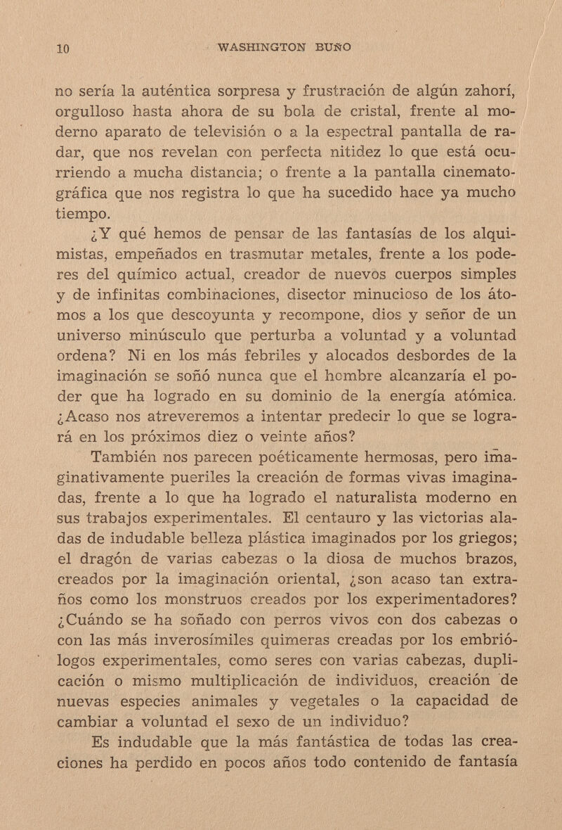 io WASHINGTON BUÑO no seria la autentica sorpresa y frustración de algún zahori, orgulloso hasta ahora de su bola de cristal, frente al mo¬ derno aparato de televisión o a la espectral pantalla de ra¬ dar, que nos revelan con perfecta nitidez lo que está ocu¬ rriendo a mucha distancia; o frente a la pantalla cinemato¬ gráfica que nos registra lo que ha sucedido hace ya mucho tiempo. ¿Y qué hemos de pensar de las fantasías de los alqui¬ mistas, empeñados en trasmutar metales, frente a los pode¬ res del químico actual, creador de nuevos cuerpos simples y de infinitas combinaciones, disector minucioso de los áto¬ mos a los que descoyunta y recompone, dios y señor de un universo minúsculo que perturba a voluntad y a voluntad ordena? Ni en los más febriles y alocados desbordes de la imaginación se soñó nunca que el hombre alcanzaría el po¬ der que ha logrado en su dominio de la energía atómica. ¿Acaso nos atreveremos a intentar predecir lo que se logra¬ rá en los próximos diez o veinte años? También nos parecen poéticamente hermosas, pero ima¬ ginativamente pueriles la creación de formas vivas imagina¬ das, frente a lo que ha logrado el naturalista moderno en sus trabajos experimentales. El centauro y las victorias ala¬ das de indudable belleza plástica imaginados por los griegos; el dragón de varias cabezas o la diosa de muchos brazos, creados por la imaginación oriental, ¿son acaso tan extra¬ ños como los monstruos creados por los experimentadores? ¿Cuándo se ha soñado con perros vivos con dos cabezas o con las más inverosímiles quimeras creadas por los embrió¬ logos experimentales, como seres con varias cabezas, dupli¬ cación o mismo multiplicación de individuos, creación de nuevas especies animales y vegetales o la capacidad de cambiar a voluntad el sexo de un individuo? Es indudable que la más fantástica de todas las crea¬ ciones ha perdido en pocos años todo contenido de fantasía