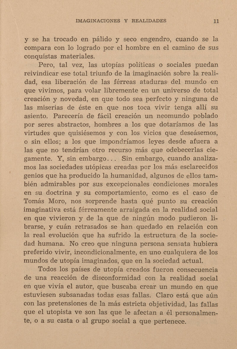 IMAGINACIONES Y REALIDADES 11 y se ha trocado en pálido y seco engendro, cuando se la compara con lo logrado por el hombre en el camino de sus conquistas materiales. Pero, tal vez, las utopías políticas о sociales puedan reivindicar ese total triunfo de la imaginación sobre la reali¬ dad, esa liberación de las férreas ataduras del mundo en que vivimos, para volar libremente en un universo de total creación y novedad, en que todo sea perfecto y ninguna de las miserias de éste en que nos toca vivir tenga allí su asiento. Parecería de fácil creación un neomundo poblado por seres abstractos, hombres a los que dotaríamos de las virtudes que quisiésemos y con los vicios que deseásemos, o sin ellos; a los que impondríamos leyes desde afuera a las que no tendrían otro recurso más que odebecerlas cie¬ gamente. Y, sin embargo. . . Sin embargo, cuando analiza¬ mos las sociedades utópicas creadas por los más esclarecidos genios que ha producido la humanidad, algunos de ellos tam¬ bién admirables por sus excepcionales condiciones morales en su doctrina y su comportamiento, como es el caso de Tomás Moro, nos sorprende hasta qué punto su creación imaginativa está férreamente arraigada en la realidad social en que vivieron y de la que de ningún modo pudieron li¬ brarse, y cuán retrasados se han quedado en relación con la real evolución que ha sufrido la estructura de la socie¬ dad humana. No creo que ninguna persona sensata hubiera preferido vivir, incondicionalmente, en uno cualquiera de los mundos de utopía imaginados, que en la sociedad actual. Todos los países de utopía creados fueron consecuencia de una reacción de disconformidad con la realidad social en que vivía el autor, que buscaba crear un mundo en que estuviesen subsanadas todas esas fallas. Claro está que aún con las pretensiones de la más estricta objetividad, las fallas que el utopista ve son las que le afectan a él personalmen¬ te, o a su casta o al grupo social a que pertenece.