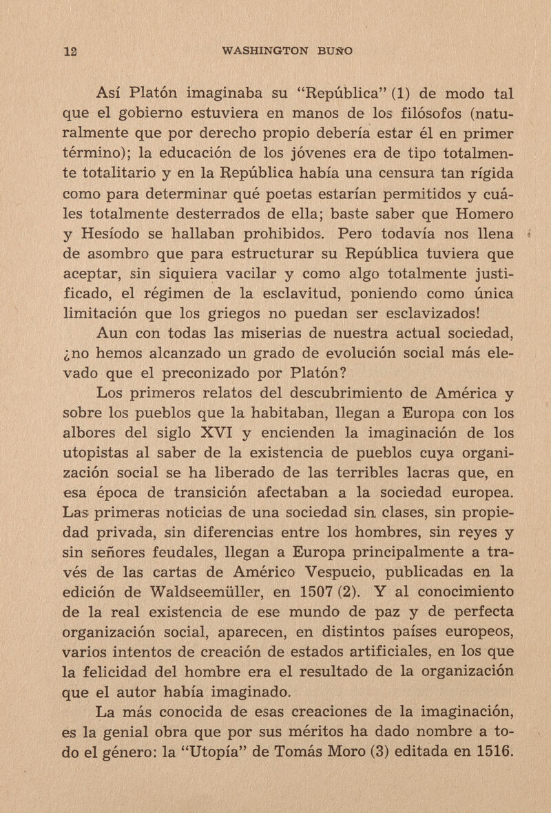 12 WASHINGTON BUÍÍO Así Platón imaginaba su República (1) de modo tal que el gobierno estuviera en manos de los filósofos (natu¬ ralmente que por derecho propio debería estar él en primer término); la educación de los jóvenes era de tipo totalmen¬ te totalitario y en la República había una censura tan rígida como para determinar qué poetas estarían permitidos y cuá¬ les totalmente desterrados de ella; baste saber que Homero y Hesíodo se hallaban prohibidos. Pero todavía nos llena * de asombro que para estructurar su República tuviera que aceptar, sin siquiera vacilar y como algo totalmente justi¬ ficado, el régimen de la esclavitud, poniendo como única limitación que los griegos no puedan ser esclavizados! Aun con todas las miserias de nuestra actual sociedad, ¿no hemos alcanzado un grado de evolución social más ele¬ vado que el preconizado por Platón? Los primeros relatos del descubrimiento de América y sobre los pueblos que la habitaban, llegan a Europa con los albores del siglo XVI y encienden la imaginación de los utopistas al saber de la existencia de pueblos cuya organi¬ zación social se ha liberado de las terribles lacras que, en esa época de transición afectaban a la sociedad europea. Las primeras noticias de una sociedad sin clases, sin propie¬ dad privada, sin diferencias entre los hombres, sin reyes y sin señores feudales, llegan a Europa principalmente a tra¬ vés de las cartas de Américo Vespucio, publicadas en la edición de Waldseemüller, en 1507 (2). Y al conocimiento de la real existencia de ese mundo de paz y de perfecta organización social, aparecen, en distintos países europeos, varios intentos de creación de estados artificiales, en los que la felicidad del hombre era el resultado de la organización que el autor había imaginado. La más conocida de esas creaciones de la imaginación, es la genial obra que por sus méritos ha dado nombre a to¬ do el género: la Utopía de Tomás Moro (3) editada en 1516.