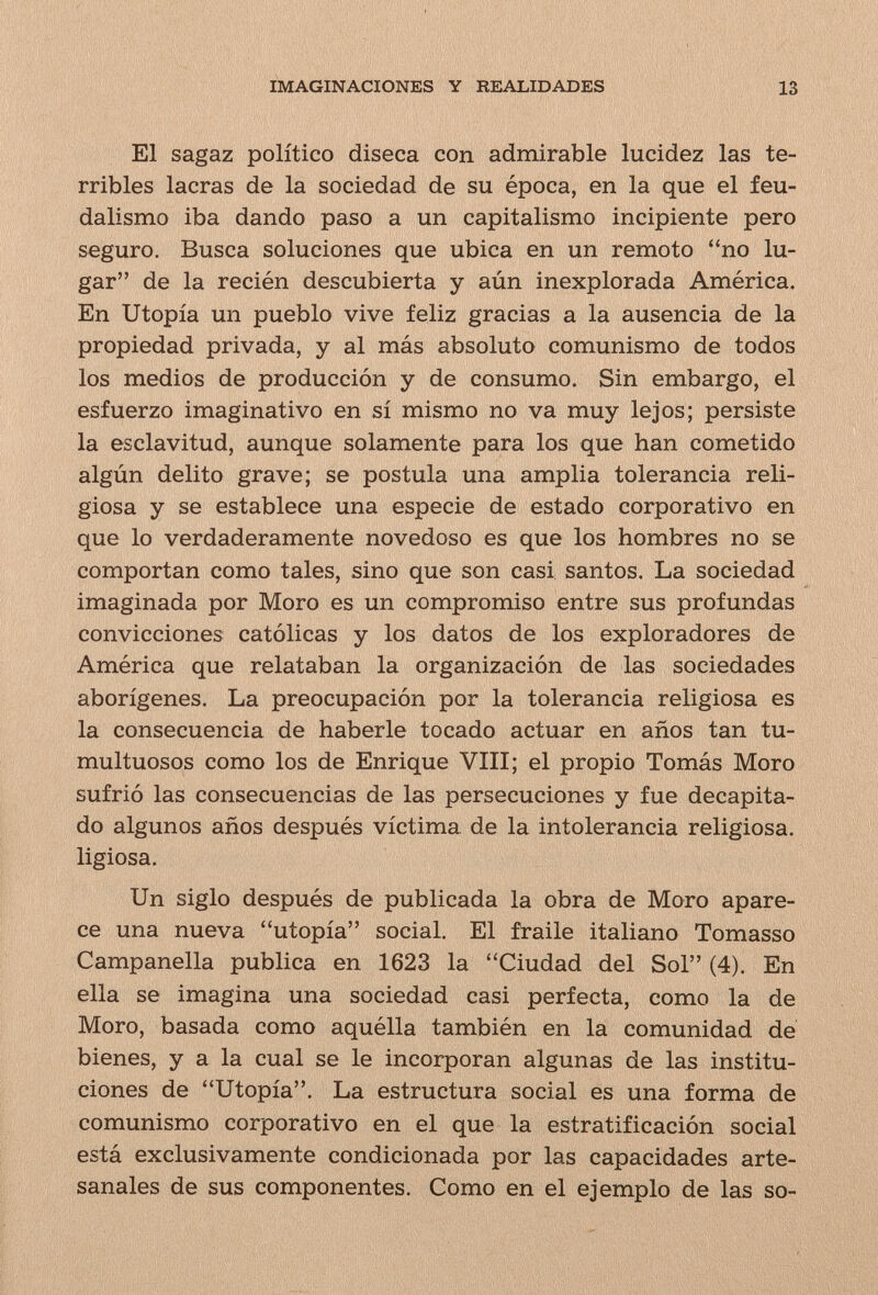 IMAGINACIONES Y REALIDADES 13 El sagaz político diseca con admirable lucidez las te¬ rribles lacras de la sociedad de su época, en la que el feu¬ dalismo iba dando paso a un capitalismo incipiente pero seguro. Busca soluciones que ubica en un remoto no lu¬ gar de la recién descubierta y aún inexplorada América. En Utopía un pueblo vive feliz gracias a la ausencia de la propiedad privada, y al más absoluto comunismo de todos los medios de producción y de consumo. Sin embargo, el esfuerzo imaginativo en sí mismo no va muy lejos; persiste la esclavitud, aunque solamente para los que han cometido algún delito grave; se postula una amplia tolerancia reli¬ giosa y se establece una especie de estado corporativo en que lo verdaderamente novedoso es que los hombres no se comportan como tales, sino que son casi santos. La sociedad imaginada por Moro es un compromiso entre sus profundas convicciones católicas y los datos de los exploradores de América que relataban la organización de las sociedades aborígenes. La preocupación por la tolerancia religiosa es la consecuencia de haberle tocado actuar en años tan tu¬ multuosos como los de Enrique VIII; el propio Tomás Moro sufrió las consecuencias de las persecuciones y fue decapita¬ do algunos años después víctima de la intolerancia religiosa, ligiosa. Un siglo después de publicada la obra de Moro apare¬ ce una nueva utopía social. El fraile italiano Tomasso Campanella publica en 1623 la Ciudad del Sol (4). En ella se imagina una sociedad casi perfecta, como la de Moro, basada como aquélla también en la comunidad de bienes, y a la cual se le incorporan algunas de las institu¬ ciones de Utopía. La estructura social es una forma de comunismo corporativo en el que la estratificación social está exclusivamente condicionada por las capacidades arte- sanales de sus componentes. Como en el ejemplo de las so-