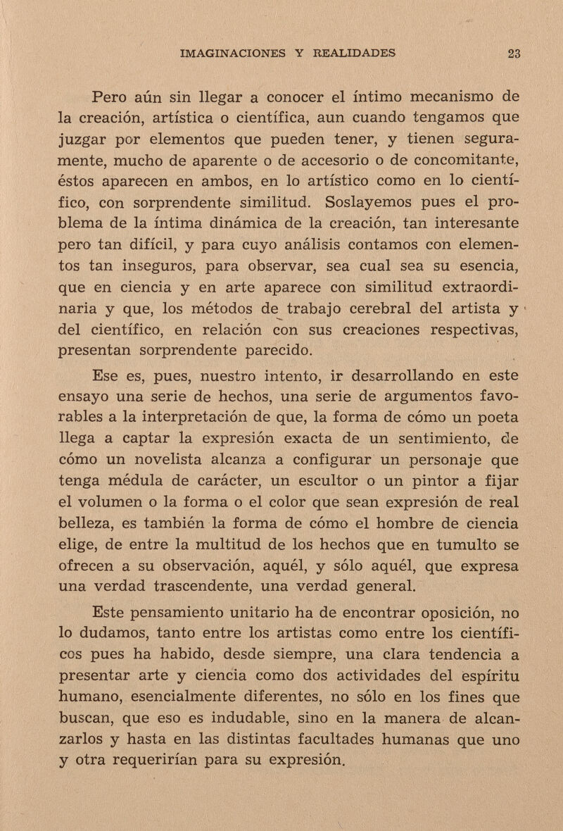 IMAGINACIONES Y REALIDADES 23 Pero aún sin llegar a conocer el íntimo mecanismo de la creación, artística o científica, aun cuando tengamos que juzgar por elementos que pueden tener, y tienen segura¬ mente, mucho de aparente o de accesorio o de concomitante, éstos aparecen en ambos, en lo artístico como en lo cientí¬ fico, con sorprendente similitud. Soslayemos pues el pro¬ blema de la íntima dinámica de la creación, tan interesante pero tan difícil, y para cuyo análisis contamos con elemen¬ tos tan inseguros, para observar, sea cual sea su esencia, que en ciencia y en arte aparece con similitud extraordi¬ naria y que, los métodos de trabajo cerebral del artista y . del científico, en relación con sus creaciones respectivas, presentan sorprendente parecido. Ese es, pues, nuestro intento, ir desarrollando en este ensayo una serie de hechos, una serie de argumentos favo¬ rables a la interpretación de que, la forma de cómo un poeta llega a captar la expresión exacta de un sentimiento, de cómo un novelista alcanza a configurar un personaje que tenga médula de carácter, un escultor o un pintor a fijar el volumen o la forma o el color que sean expresión de real belleza, es también la forma de cómo el hombre de ciencia elige, de entre la multitud de los hechos que en tumulto se ofrecen a su observación, aquél, y sólo aquél, que expresa una verdad trascendente, una verdad general. Este pensamiento unitario ha de encontrar oposición, no lo dudamos, tanto entre los artistas como entre los científi¬ cos pues ha habido, desde siempre, una clara tendencia a presentar arte y ciencia como dos actividades del espíritu humano, esencialmente diferentes, no sólo en los fines que buscan, que eso es indudable, sino en la manera de alcan¬ zarlos y hasta en las distintas facultades humanas que uno y otra requerirían para su expresión.