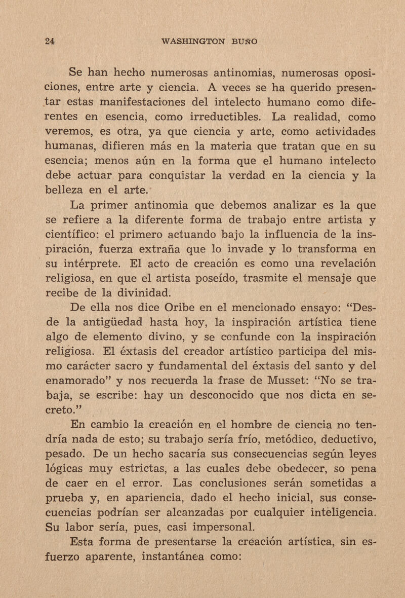 24 WASHINGTON BUÑO Se han hecho numerosas antinomias, numerosas oposi¬ ciones, entre arte y ciencia. A veces se ha querido presen¬ tar estas manifestaciones del intelecto humano como dife¬ rentes en esencia, como irreductibles. La realidad, como veremos, es otra, ya que ciencia y arte, como actividades humanas, difieren más en la materia que tratan que en su esencia; menos aún en la forma que el humano intelecto debe actuar para conquistar la verdad en la ciencia y la belleza en el arte. La primer antinomia que debemos analizar es la que se refiere a la diferente forma de trabajo entre artista y científico: el primero actuando bajo la influencia de la ins¬ piración, fuerza extraña que lo invade y lo transforma en su intérprete. El acto de creación es como una revelación religiosa, en que el artista poseído, trasmite el mensaje que recibe de la divinidad. De ella nos dice Oribe en el mencionado ensayo: Des¬ de la antigüedad hasta hoy, la inspiración artística tiene algo de elemento divino, y se confunde con la inspiración religiosa. El éxtasis del creador artístico participa del mis¬ mo carácter sacro y fundamental del éxtasis del santo y del enamorado y nos recuerda la frase de Musset: No se tra¬ baja, se escribe: hay un desconocido que nos dicta en se¬ creto. En cambio la creación en el hombre de ciencia no ten¬ dría nada de esto; su trabajo sería frío, metódico, deductivo, pesado. De un hecho sacaría sus consecuencias según leyes lógicas muy estrictas, a las cuales debe obedecer, so pena de caer en el error. Las conclusiones serán sometidas a prueba y, en apariencia, dado el hecho inicial, sus conse¬ cuencias podrían ser alcanzadas por cualquier inteligencia. Su labor sería, pues, casi impersonal. Esta forma de presentarse la creación artística, sin es¬ fuerzo aparente, instantánea como: