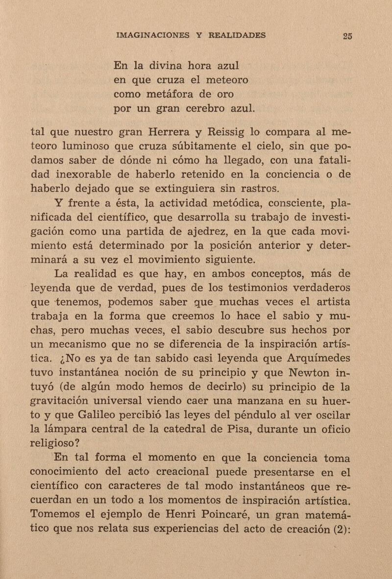 IMAGINACIONES Y REALIDADES 25 En la divina hora azul en que cruza el meteoro como metáfora de oro por un gran cerebro azul. tal que nuestro gran Herrera y Reissig lo compara al me¬ teoro luminoso que cruza súbitamente el cielo, sin que po¬ damos saber de dónde ni cómo ha llegado, con una fatali¬ dad inexorable de haberlo retenido en la conciencia o de haberlo dejado que se extinguiera sin rastros. Y frente a ésta, la actividad metódica, consciente, pla¬ nificada del científico, que desarrolla su trabajo de investi¬ gación como una partida de ajedrez, en la que cada movi^ miento está determinado por la posición anterior y deter¬ minará a su vez el movimiento siguiente. La realidad es que hay, en ambos conceptos, más de leyenda que de verdad, pues de los testimonios verdaderos que tenemos, podemos saber que muchas veces el artista trabaja en la forma que creemos lo hace el sabio y mu¬ chas, pero muchas veces, el sabio descubre sus hechos por un mecanismo que no se diferencia de la inspiración artís¬ tica. ¿No es ya de tan sabido casi leyenda que Arquímedes tuvo instantánea noción de su principio y que Newton in¬ tuyó (de algún modo hemos de decirlo) su principio de la gravitación universal viendo caer una manzana en su huer¬ to y que Galileo percibió las leyes del péndulo al ver oscilar la lámpara central de la catedral de Pisa, durante un oficio religioso? En tal forma el momento en que la conciencia toma conocimiento del acto creacional puede presentarse en el científico con caracteres de tal modo instantáneos que re¬ cuerdan en un todo a los momentos de inspiración artística. Tomemos el ejemplo de Henri Poincaré, un gran matemá¬ tico que nos relata sus experiencias del acto de creación (2):