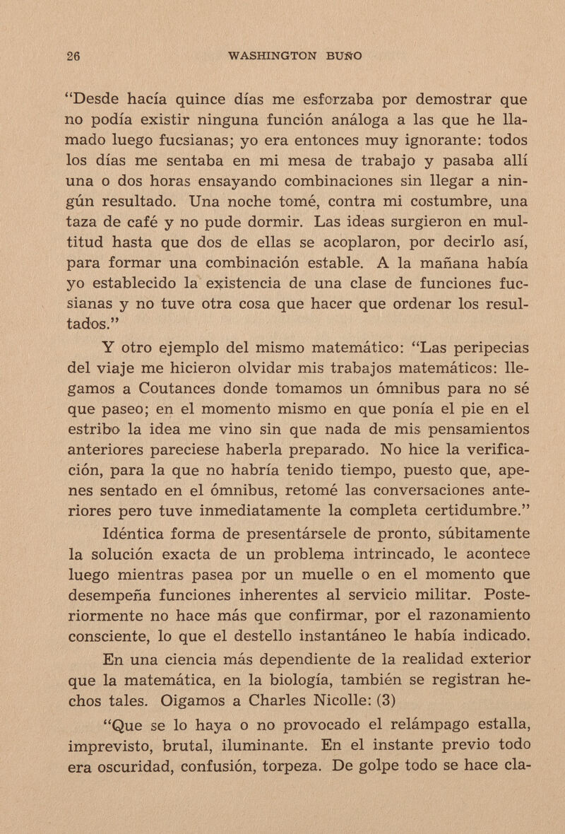 26 WASHINGTON BUÑO Desde hacía quince días me esforzaba por demostrar que no podía existir ninguna función análoga a las que he lla¬ mado luego fucsianas; yo era entonces muy ignorante: todos los días me sentaba en mi mesa de trabajo y pasaba allí una o dos horas ensayando combinaciones sin llegar a nin¬ gún resultado. Una noche tomé, contra mi costumbre, una taza de café y no pude dormir. Las ideas surgieron en mul¬ titud hasta que dos de ellas se acoplaron, por decirlo así, para formar una combinación estable. A la mañana había yo establecido la existencia de una clase de funciones fuc¬ sianas y no tuve otra cosa que hacer que ordenar los resul¬ tados. Y otro ejemplo del mismo matemático; Las peripecias del viaje me hicieron olvidar mis trabajos matemáticos: lle¬ gamos a Coutances donde tomamos un ómnibus para no sé que paseo; en el momento mismo en que ponía el pie en el estribo la idea me vino sin que nada de mis pensamientos anteriores pareciese haberla preparado. No hice la verifica¬ ción, para la que no habría tenido tiempo, puesto que, ape¬ nes sentado en el ómnibus, retomé las conversaciones ante¬ riores pero tuve inmediatamente la completa certidumbre. Idéntica forma de presentársele de pronto, súbitamente la solución exacta de un problema intrincado, le acontece luego mientras pasea por un muelle o en el momento que desempeña funciones inherentes al servicio militar. Poste¬ riormente no hace más que confirmar, por el razonamiento consciente, lo que el destello instantáneo le había indicado. En una ciencia más dependiente de la realidad exterior que la matemática, en la biología, también se registran he¬ chos tales. Oigamos a Charles Nicolle: (3) Que se lo haya o no provocado el relámpago estalla, imprevisto, brutal, iluminante. En el instante previo todo era oscuridad, confusión, torpeza. De golpe todo se hace cía-