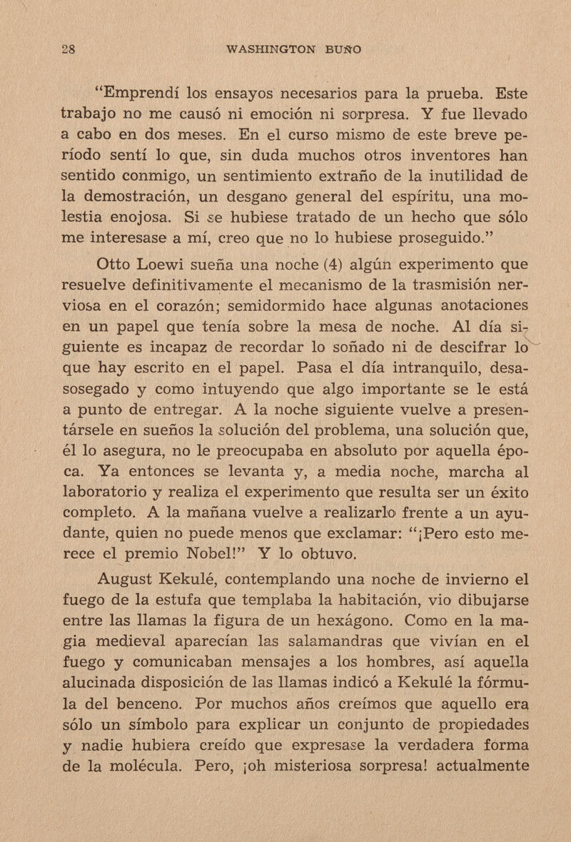 28 WASHINGTON BUÑO Emprendí los ensayos necesarios para la prueba. Este trabajo no me causó ni emoción ni sorpresa. Y fue llevado a cabo en dos meses. En el curso mismo de este breve pe¬ ríodo sentí lo que, sin duda muchos otros inventores han sentido conmigo, un sentimiento extraño de la inutilidad de la demostración, un desgano general del espíritu, una mo¬ lestia enojosa. Si se hubiese tratado de un hecho que sólo me interesase a mí, creo que no lo hubiese proseguido. Otto Loewi sueña una noche (4) algún experimento que resuelve definitivamente el mecanismo de la trasmisión ner¬ viosa en el corazón; semidormido hace algunas anotaciones en un papel que tenía sobre la mesa de noche, Al día si-; guíente es incapaz de recordar lo soñado ni de descifrar lo que hay escrito en el papel. Pasa el día intranquilo, desa¬ sosegado y como intuyendo que algo importante se le está a punto de entregar, A la noche siguiente vuelve a presen¬ társele en sueños la solución del problema, una solución que, él lo asegura, no le preocupaba en absoluto por aquella épo¬ ca. Ya entonces se levanta y, a media noche, marcha al laboratorio y realiza el experimento que resulta ser un éxito completo. A la mañana vuelve a realizarlo frente a un ayu¬ dante, quien no puede menos que exclamar: ¡Pero esto me¬ rece el premio Nobel! Y lo obtuvo. August Kekulé, contemplando una noche de invierno el fuego de la estufa que templaba la habitación, vio dibujarse entre las llamas la figura de un hexágono. Como en la ma¬ gia medieval aparecían las salamandras que vivían en el fuego y comunicaban mensajes a los hombres, así aquella alucinada disposición de las llamas indicó a Kekulé la fórmu¬ la del benceno. Por muchos años creímos que aquello era sólo un símbolo para explicar un conjunto de propiedades y nadie hubiera creído que expresase la verdadera forma de la molécula. Pero, ¡oh misteriosa sorpresa! actualmente