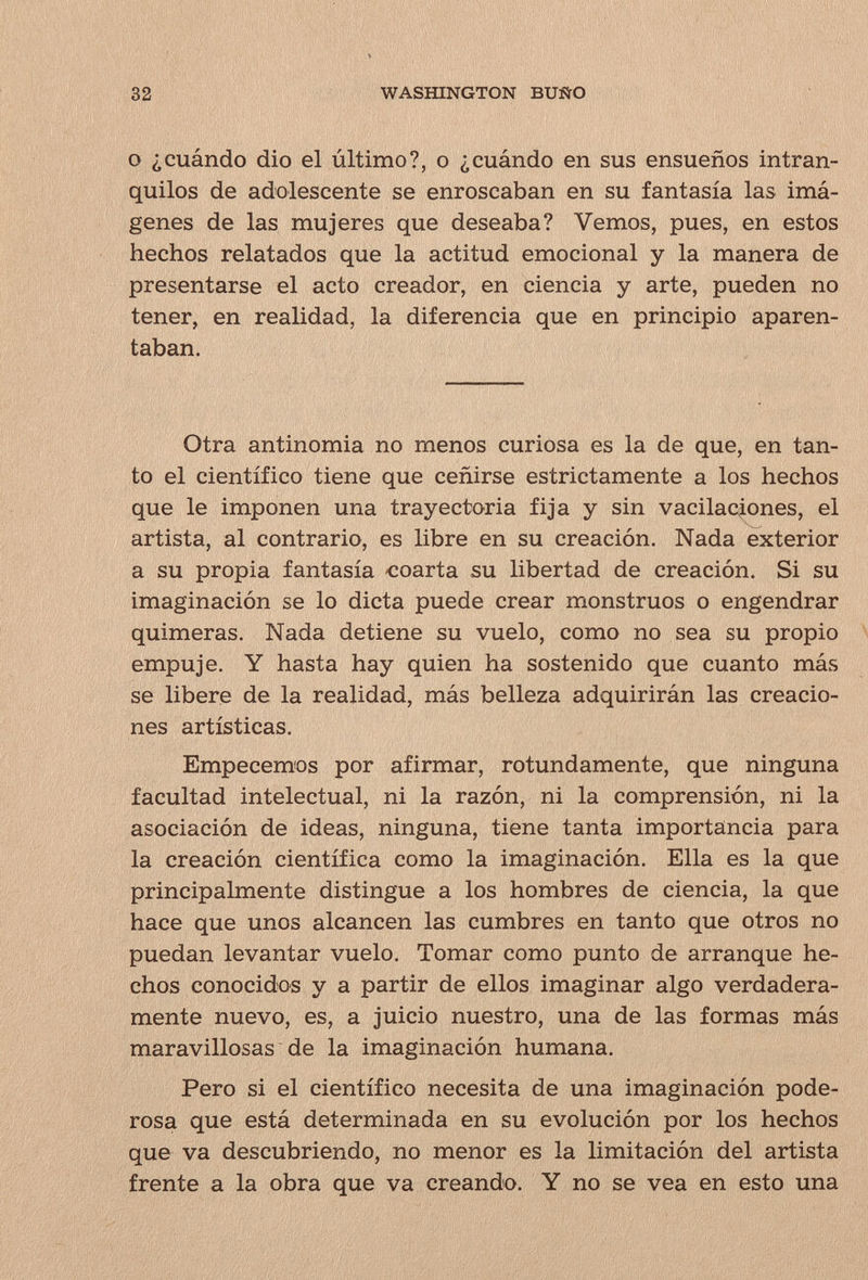 32 WASfflNGTON BUÑO О ¿cuándo dio el último?, о ¿cuándo en sus ensueños intran¬ quilos de adolescente se enroscaban en su fantasía las imá¬ genes de las mujeres que deseaba? Vemos, pues, en estos hechos relatados que la actitud emocional y la manera de presentarse el acto creador, en ciencia y arte, pueden no tener, en realidad, la diferencia que en principio aparen¬ taban. Otra antinomia no menos curiosa es la de que, en tan¬ to el científico tiene que ceñirse estrictamente a los hechos que le imponen una trayectoria fija y sin vacilaciones, el artista, al contrario, es libre en su creación. Nada exterior a su propia fantasía coarta su libertad de creación. Si su imaginación se lo dicta puede crear monstruos o engendrar quimeras. Nada detiene su vuelo, como no sea su propio empuje. Y hasta hay quien ha sostenido que cuanto más se libere de la realidad, más belleza adquirirán las creacio¬ nes artísticas. Empecemos por afirmar, rotundamente, que ninguna facultad intelectual, ni la razón, ni la comprensión, ni la asociación de ideas, ninguna, tiene tanta importancia para la creación científica como la imaginación. Ella es la que principalmente distingue a los hombres de ciencia, la que hace que unos alcancen las cumbres en tanto que otros no puedan levantar vuelo. Tomar como punto de arranque he¬ chos conocidos y a partir de ellos imaginar algo verdadera¬ mente nuevo, es, a juicio nuestro, una de las formas más maravillosas de la imaginación humana. Pero si el científico necesita de una imaginación pode¬ rosa que está determinada en su evolución por los hechos que va descubriendo, no menor es la limitación del artista frente a la obra que va creando. Y no se vea en esto una