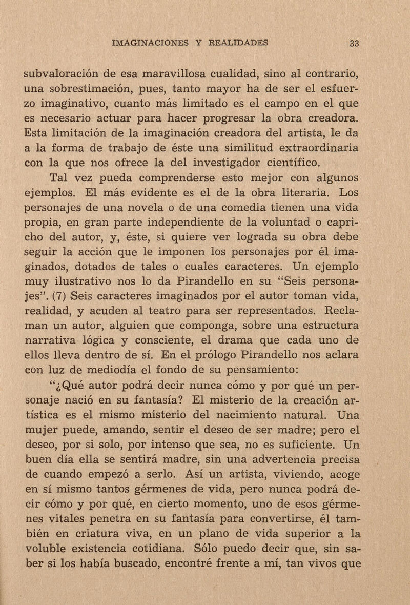 IMAGINACIONES Y REALIDADES 33 subvaloración de esa maravillosa cualidad, sino al contrario, una sobrestimación, pues, tanto mayor ha de ser el esfuer¬ zo imaginativo, cuanto más limitado es el campo en el que es necesario actuar para hacer progresar la obra creadora. Esta limitación de la imaginación creadora del artista, le da a la forma de trabajo de éste una similitud extraordinaria con la que nos ofrece la del investigador científico. Tal vez pueda comprenderse esto mejor con algunos ejemplos. El más evidente es el de la obra literaria. Los personajes de una novela o de una comedia tienen una vida propia, en gran parte independiente de la voluntad o capri¬ cho del autor, y, éste, si quiere ver lograda su obra debe seguir la acción que le imponen los personajes por él ima¬ ginados, dotados de tales o cuales caracteres. Un ejemplo muy ilustrativo nos lo da Pirandello en su Seis persona¬ jes. (7) Seis caracteres imaginados por el autor toman vida, realidad, y acuden al teatro para ser representados. Recla¬ man un autor, alguien que componga, sobre una estructura narrativa lógica y consciente, el drama que cada uno de ellos lleva dentro de sí. En el prólogo Pirandello nos aclara con luz de mediodía el fondo de su pensamiento: ¿Qué autor podrá decir nunca cómo y por qué un per¬ sonaje nació en su fantasía? El misterio de la creación ar¬ tística es el mismo misterio del nacimiento natural. Una mujer puede, amando, sentir el deseo de ser madre; pero el deseo, por si solo, por intenso que sea, no es suficiente. Un buen día ella se sentirá madre, sin una advertencia precisa de cuando empezó a serlo. Así un artista, viviendo, acoge en sí mismo tantos gérmenes de vida, pero nunca podrá de¬ cir cómo y por qué, en cierto momento, uno de esos gérme¬ nes vitales penetra en su fantasía para convertirse, él tam¬ bién en criatura viva, en un plano de vida superior a la voluble existencia cotidiana. Sólo puedo decir que, sin sa¬ ber si los había buscado, encontré frente a mí, tan vivos que
