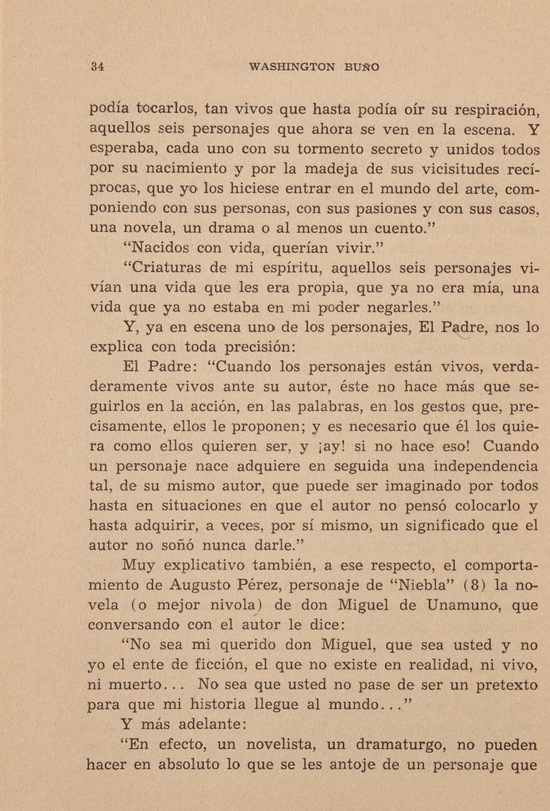 34 WASHINGTON BUÑO podía tocarlos, tan vivos que hasta podía oír su respiración, aquellos seis personajes que ahora se ven en la escena. Y esperaba, cada uno con su tormento secreto y unidos todos por su nacimiento y por la madeja de sus vicisitudes recí¬ procas, que yo los hiciese entrar en el mundo del arte, com¬ poniendo con sus personas, con sus pasiones y con sus casos, una novela, un drama o al menos un cuento. Nacidos con vida, querían vivir. Criaturas de mi espíritu, aquellos seis personajes vi¬ vían una vida que les era propia, que ya no era mía, una vida que ya no estaba en mi poder negarles. Y, ya en escena uno de los personajes. El Padre, nos lo explica con toda precisión: El Padre: Cuando los personajes están vivos, verda¬ deramente vivos ante su autor, éste no hace más que se¬ guirlos en la acción, en las palabras, en los gestos que, pre¬ cisamente, ellos le proponen; y es necesario que él los quie¬ ra como ellos quieren ser, y ¡ay! si no hace eso! Cuando un personaje nace adquiere en seguida una independencia tal, de su mismo autor, que puede ser imaginado por todos hasta en situaciones en que el autor no pensó colocarlo y hasta adquirir, a veces, por sí mismo, un significado que el autor no soñó nunca darle. Muy explicativo también, a ese respecto, el comporta¬ miento de Augusto Pérez, personaje de Niebla (8) la no¬ vela (o mejor nivola) de don Miguel de Unamuno, que conversando con el autor le dice: No sea mi querido don Miguel, que sea usted y no yo el ente de ficción, el que no existe en realidad, ni vivo, ni muerto... No sea que usted no pase de ser un pretexto para que mi historia llegue al mundo. .. Y más adelante: En efecto, un novelista, un dramaturgo, no pueden hacer en absoluto lo que se les antoje de un personaje que