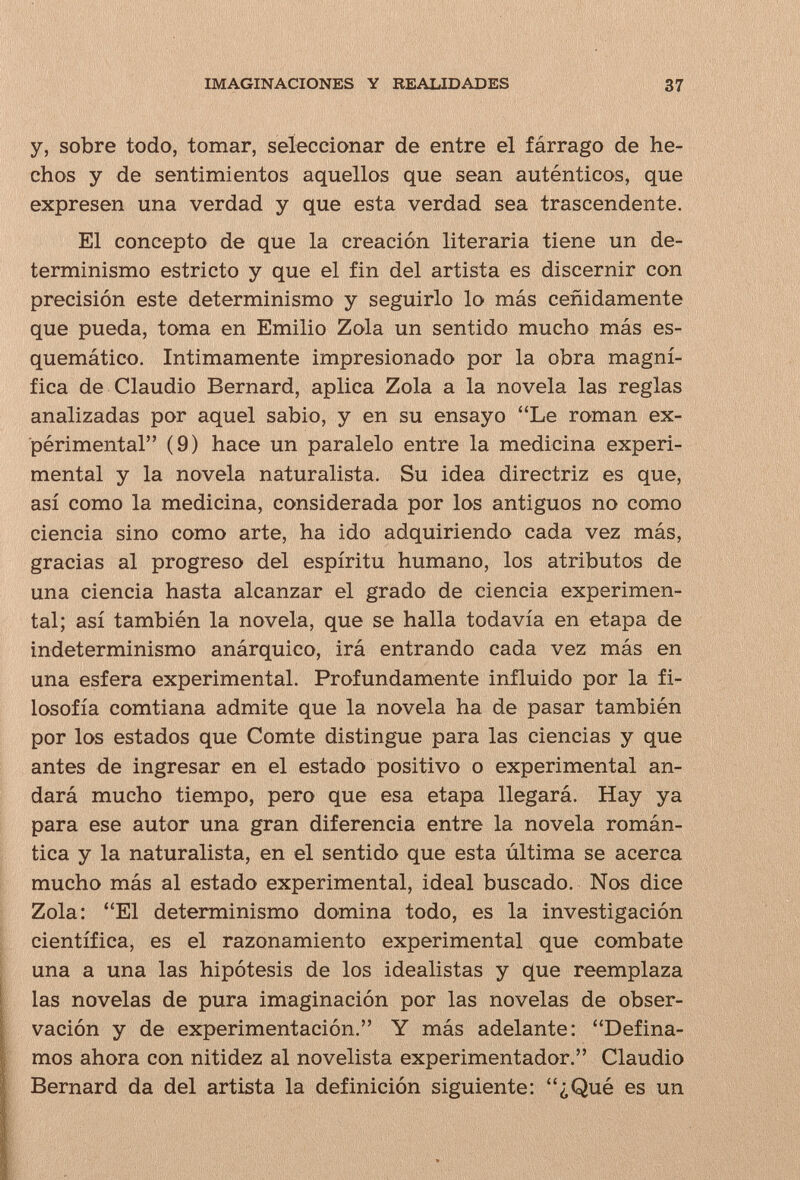 IMAGINACIONES Y REALIDADES 37 y, sobre todo, tomar, seleccionar de entre el fárrago de he¬ chos y de sentimientos aquellos que sean auténticos, que expresen una verdad y que esta verdad sea trascendente. El concepto de que la creación literaria tiene un de¬ terminismo estricto y que el fin del artista es discernir con precisión este determinismo y seguirlo lo más ceñidamente que pueda, toma en Emilio Zola un sentido mucho más es¬ quemático. Intimamente impresionado por la obra magní¬ fica de Claudio Bernard, aplica Zola a la novela las reglas analizadas por aquel sabio, y en su ensayo Le roman ex¬ périmental (9) hace un paralelo entre la medicina experi¬ mental y la novela naturalista. Su idea directriz es que, así como la medicina, considerada por los antiguos no como ciencia sino como arte, ha ido adquiriendo cada vez más, gracias al progreso del espíritu humano, los atributos de una ciencia hasta alcanzar el grado de ciencia experimen¬ tal; así también la novela, que se halla todavía en etapa de indeterminismo anárquico, irá entrando cada vez más en una esfera experimental. Profundamente influido por la fi¬ losofía comtiana admite que la novela ha de pasar también por los estados que Comte distingue para las ciencias y que antes de ingresar en el estado positivo o experimental an¬ dará mucho tiempo, pero que esa etapa llegará. Hay ya para ese autor una gran diferencia entre la novela román¬ tica y la naturalista, en el sentido que esta última se acerca mucho más al estado experimental, ideal buscado. Nos dice Zola: El determinismo domina todo, es la investigación científica, es el razonamiento experimental que combate una a una las hipótesis de los idealistas y que reemplaza las novelas de pura imaginación por las novelas de obser¬ vación y de experimentación. Y más adelante: Defina¬ mos ahora con nitidez al novelista experimentador. Claudio Bernard da del artista la definición siguiente: ¿Qué es un