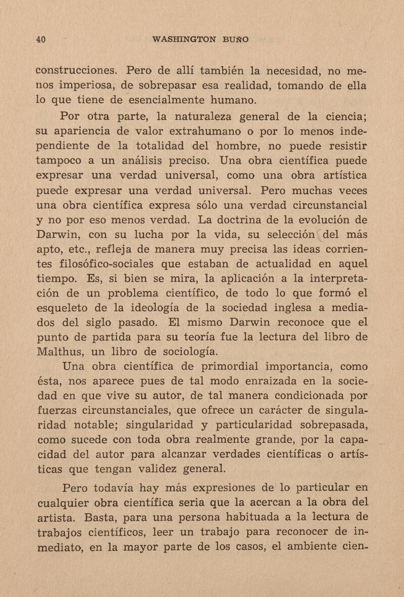 40 WASHINGTON BUÑO construcciones. Pero de allí también la necesidad, no me¬ nos imperiosa, de sobrepasar esa realidad, tomando de ella lo que tiene de esencialmente humano. Por otra parte, la naturaleza general de la ciencia; su apariencia de valor extrahumano o por lo menos inde¬ pendiente de la totalidad del hombre, no puede resistir tampoco a un análisis preciso. Una obra científica puede expresar una verdad universal, como una obra artística puede expresar una verdad universal. Pero muchas veces una obra científica expresa sólo una verdad circunstancial y no por eso menos verdad. La doctrina de la evolución de Darwin, con su lucha por la vida, su selección ^del más apto, etc., refleja de manera muy precisa las ideas corrien¬ tes filosófico-sociales que estaban de actualidad en aquel tiempo. Es, si bien se mira, la aplicación a la interpreta¬ ción de un problema científico, de todo lo que formó el esqueleto de la ideología de la sociedad inglesa a media¬ dos del siglo pasado. El mismo Darwin reconoce que el punto de partida para su teoría fue la lectura del libro de Malthus, un libro de sociología. Una obra científica de primordial importancia, como ésta, nos aparece pues de tal modo enraizada en la socie¬ dad en que vive su autor, de tal manera condicionada por fuerzas circunstanciales, que ofrece un carácter de singula¬ ridad notable; singularidad y particularidad sobrepasada, como sucede con toda obra realmente grande, por la capa¬ cidad del autor para alcanzar verdades científicas o artís¬ ticas que tengan validez general. Pero todavía hay más expresiones de lo particular en cualquier obra científica seria que la acercan a la obra del artista. Basta, para una persona habituada a la lectura de trabajos científicos, leer un trabajo para reconocer de in¬ mediato, en la mayor parte de los casos, el ambiente cien-