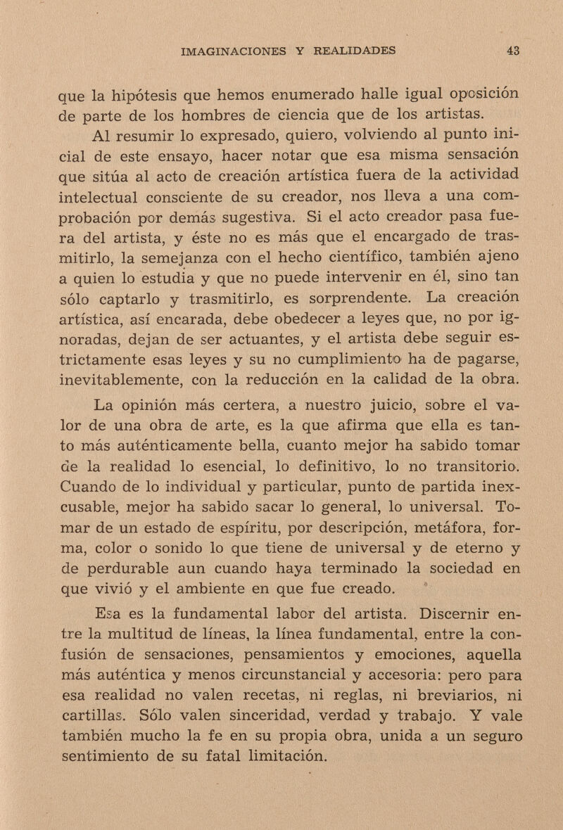 IMAGINACIONES Y REALIDADES 43 que la hipótesis que hemos enumerado halle igual oposición de parte de los hombres de ciencia que de los artistas. Al resumir lo expresado, quiero, volviendo al punto ini¬ cial de este ensayo, hacer notar que esa misma sensación que sitúa al acto de creación artística fuera de la actividad intelectual consciente de su creador, nos lleva a una com- prçbaciôn por demás sugestiva. Si el acto creador pasa fue¬ ra del artista, y éste no es más que el encargado de tras¬ mitirlo, la semejanza con el hecho científico, también ajeno a quien lo estudia y que no puede intervenir en él, sino tan sólo captarlo y trasmitirlo, es sorprendente. La creación artística, así encarada, debe obedecer a leyes que, no por ig¬ noradas, dejan de ser actuantes, y el artista debe seguir es¬ trictamente esas leyes y su no cumplimiento ha de pagarse, inevitablemente, con la reducción en la calidad de la obra. La opinión más certera, a nuestro juicio, sobre el va¬ lor de una obra de arte, es la que afirma que ella es tan¬ to más auténticamente bella, cuanto mejor ha sabido tomar de la realidad lo esencial, lo definitivo, lo no transitorio. Cuando de lo individual y particular, punto de partida inex¬ cusable, mejor ha sabido sacar lo general, lo universal. To¬ mar de un estado de espíritu, por descripción, metáfora, for¬ ma, color o sonido lo que tiene de universal y de eterno y de perdurable aun cuando haya terminado la sociedad en que vivió y el ambiente en que fue creado. Esa es la fundamental labor del artista. Discernir en¬ tre la multitud de líneas, la línea fundamental, entre la con¬ fusión de sensaciones, pensamientos y emociones, aquella más auténtica y menos circunstancial y accesoria: pero para esa realidad no valen recetas, ni reglas, ni breviarios, ni cartillas. Sólo valen sinceridad, verdad y trabajo. Y vale también mucho la fe en su propia obra, unida a un seguro sentimiento de su fatal limitación.