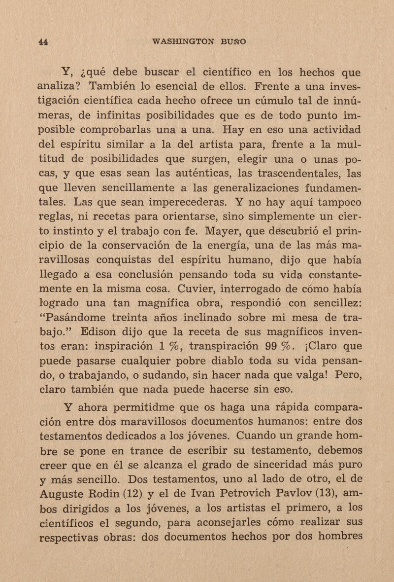 и WASHINGTON BUiärO Y, ¿qué debe buscar el científico en los hechos que analiza? También lo esencial de ellos. Frente a una inves¬ tigación científica cada hecho ofrece un cúmulo tal de innú¬ meras, de infinitas posibilidades que es de todo punto im¬ posible comprobarlas una a una. Hay en eso una actividad del espíritu similar a la del artista para, frente a la mul¬ titud de posibilidades que surgen, elegir una o unas po¬ cas, y que esas sean las auténticas, las trascendentales, las que lleven sencillamente a las generalizaciones fundamen¬ tales. Las que sean imperecederas. Y no hay aquí tampoco reglas, ni recetas para orientarse, sino simplemente un cier¬ to instinto y el trabajo con fe. Mayer, que descubrió el prin¬ cipio de la conservación de la energía, una de las más ma¬ ravillosas conquistas del espíritu humano, dijo que había llegado a esa conclusión pensando toda su vida constante¬ mente en la misma cosa. Cuvier, interrogado de cómo había logrado una tan magnífica obra, respondió con sencillez: Pasándome treinta años inclinado sobre mi mesa de tra¬ bajo, Edison dijo que la receta de sus magníficos inven¬ tos eran: inspiración 1 %, transpiración 99 %. ¡Claro que puede pasarse cualquier pobre diablo toda su vida pensan¬ do, o trabajando, o sudando, sin hacer nada que valga! Pero, claro también que nada puede hacerse sin eso. Y ahora permitidme que os haga una rápida compara¬ ción entre dos maravillosos documentos humanos: entre dos testamentos dedicados a los jóvenes. Cuando un grande hom¬ bre se pone en trance de escribir su testamento, debemos creer que en él se alcanza el grado de sinceridad más puro y más sencillo. Dos testamentos, uno al lado de otro, el de Auguste Rodin (12) y el de Ivan Petrovich Pavlov (13), am¬ bos dirigidos a los jóvenes, a los artistas el primero, a los científicos el segundo, para aconsejarles cómo realizar sus respectivas obras: dos documentos hechos por dos hombres