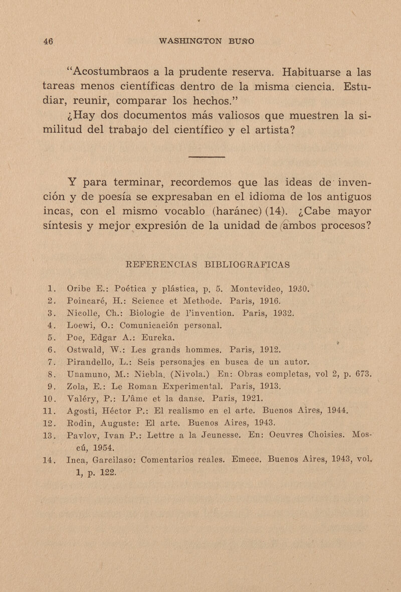 46 WASfflNGTON BUÑO Acostumbraos a la prudente reserva. Habituarse a las tareas menos científicas dentro de la misma ciencia. Estu¬ diar, reunir, comparar los hechos. ¿Hay dos documentos más valiosos que muestren la si¬ militud del trabajo del científico y el artista? Y para terminar, recordemos que las ideas de inven¬ ción y de poesía se expresaban en el idioma de los antiguos incas, con el mismo vocablo (haránec) (14). ¿Cabe mayor síntesis y mejor expresión de la unidad de (ambos procesos? eefeeencias bibliograficas 1. Oribe E.: Poética y plástica, p, 5. Montevideo, 1930. 2. Poincaré, H.: Science et Methode. Paris, 1916. 3. Nicolle, Ch.: Biologie de l'invention. Paris, 1932. 4. Loewi, O.: Comunicación personal. 5. Poe, Edgar A.; Eureka. , 6. Ostwald, W.: Les grands hommes. Paris, 1912. 7. Pirandello, L.: Seis personajes en busca de un autor. 8. Unamuno, M.: Niebla. (Nivola.) En; Obras completas, vol 2, p. 673. 9. Zola, е.: Le Eoman Experimental. Paris, 1913. 10. Valéry, P.: L'âme et la danse. Paris, 1921. 11. Agosti, Héctor P.: El realismo en el arte. Buenos Aires, 1944. 12. Eodin, Auguste: El arte. Buenos Aires, 1943. 13. Pavlov, Ivan P.: Lettre a la Jeunesse. En: Oeuvres Choisies. Mos¬ cú, 1954. 14. Inca, Garcilaso: Comentarios reales. Emece. Buenos Aires, 1943, vol.. 1, p. 122.