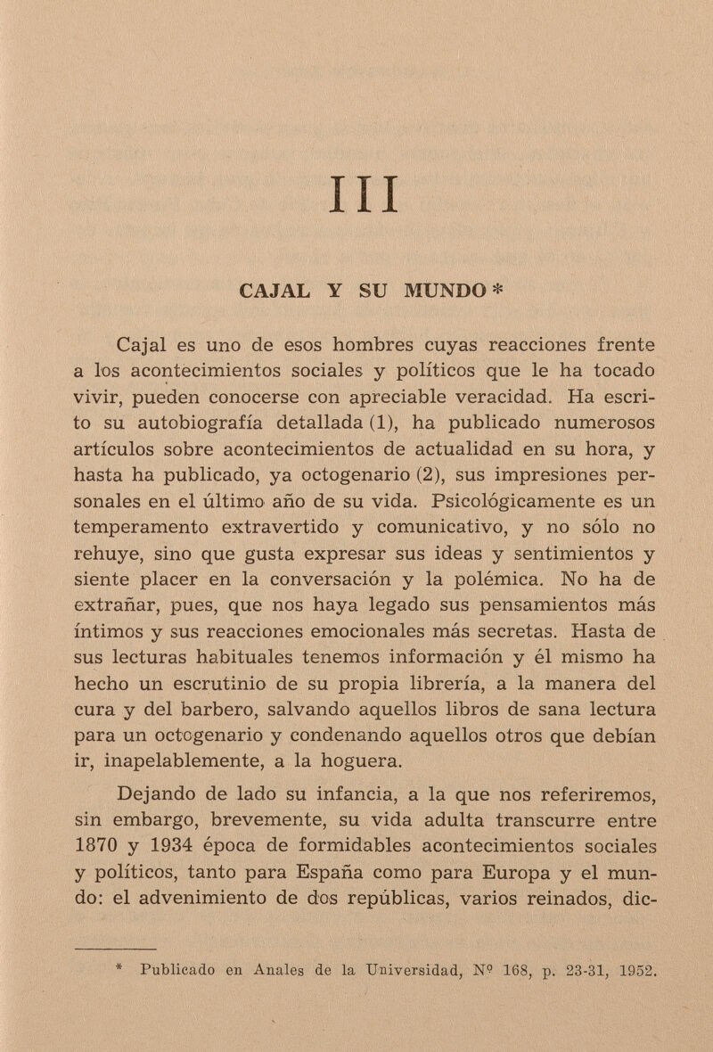 III CAJAL Y SU MUNDO* Ca jal es uno de esos hombres cuyas reacciones frente a los acontecimientos sociales y políticos que le ha tocado vivir, pueden conocerse con apreciable veracidad. Ha escri¬ to su autobiografía detallada (1), ha publicado numerosos artículos sobre acontecimientos de actualidad en su hora, y hasta ha publicado, ya octogenario (2), sus impresiones per¬ sonales en el último año de su vida. Psicológicamente es un temperamento extravertido y comunicativo, y no sólo no rehuye, sino que gusta expresar sus ideas y sentimientos y siente placer en la conversación y la polémica. No ha de extrañar, pues, que nos haya legado sus pensamientos más íntimos y sus reacciones emocionales más secretas. Hasta de sus lecturas habituales tenemos información y él mismo ha hecho un escrutinio de su propia librería, a la manera del cura y del barbero, salvando aquellos libros de sana lectura para un octogenario y condenando aquellos otros que debían ir, inapelablemente, a la hoguera. Dejando de lado su infancia, a la que nos referiremos, sin embargo, brevemente, su vida adulta transcurre entre 1870 y 1934 época de formidables acontecimientos sociales y políticos, tanto para España como para Europa y el mun¬ do: el advenimiento de dos repúblicas, varios reinados, dic- * Publicado en Anales de la Universidad, № 168, p. 23-31, 1952.