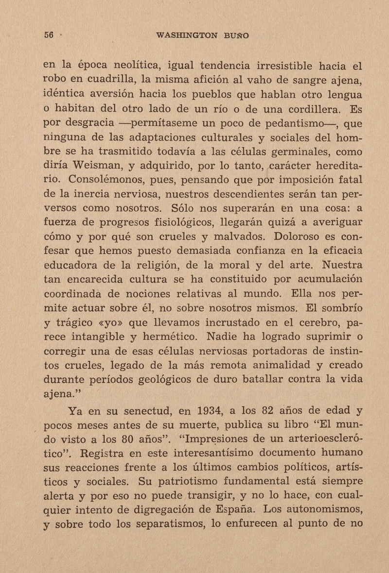 56 WASHINGTON BUÑO en la época neolítica, igual tendencia irresistible hacia el robo en cuadrilla, la misma afición al vaho de sangre ajena, idéntica aversión hacia los pueblos que hablan otro lengua o habitan del otro lado de un río o de una cordillera. Es por desgracia —^permítaseme un poco de pedantismo—, que ninguna de las adaptaciones culturales y sociales del hom¬ bre se ha trasmitido todavía a las células germinales, como diría Weisman, y adquirido, por lo tanto, xiarácter heredita¬ rio. Consolémonos, pues, pensando que pór imposición fatal de la inercia nerviosa, nuestros descendientes serán tan per¬ versos como nosotros. Sólo nos superarán en una cosa: a fuerza de progresos fisiológicos, llegarán quizá a averiguar cómo y por qué son crueles y malvados. Doloroso es con¬ fesar que hemos puesto demasiada confianza en la eficacia educadora de la religión, de la moral y del arte. Nuestra tan encarecida cultura se ha constituido por acumulación coordinada de nociones relativas al mundo. Ella nos per¬ mite actuar sobre él, no sobre nosotros mismos. El sombrío y trágico «yo» que llevamos incrustado en el cerebro, pa¬ rece intangible y hermético. Nadie ha logrado suprimir o corregir una de esas células nerviosas portadoras de instin¬ tos crueles, legado de la más remota animalidad y creado durante períodos geológicos de duro batallar contra la vida ajena. Ya en su senectud, en 1934, a los 82 años de edad y pocos meses antes de su muerte, publica su libro El mun¬ do visto a los 80 años. Impresiones de un arterioescleró- tico. Registra en este interesantísimo documento humano sus reacciones frente a los últimos cambios políticos, artís¬ ticos y sociales. Su patriotismo fundamental está siempre alerta y por eso no puede transigir, y no lo hace, con cual¬ quier intento de digregación de España. Los autonomismos, y sobre todo los separatismos, lo enfurecen al punto de no