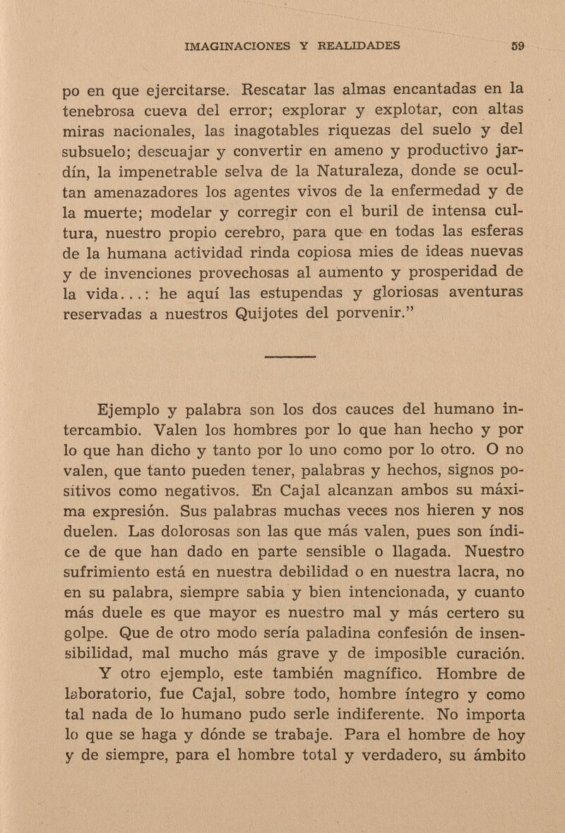 IMAGINACIONES Y REALIDADES 69 po en que ejercitarse. Rescatar las almas encantadas en la tenebrosa cueva del error; explorar y explotar, con altas miras nacionales, las inagotables riquezas del suelo y del subsuelo; descuajar y convertir en ameno y productivo jar¬ dín, la impenetrable selva de la Naturaleza, donde se ocul¬ tan amenazadores los agentes vivos de la enfermedad y de la muerte; modelar y corregir con el buril de intensa cul¬ tura, nuestro propio cerebro, para que- en todas las esferas de la humana actividad rinda copiosa mies de ideas nuevas y de invenciones provechosas al aumento y prosperidad de la vida... : he aquí las estupendas y gloriosas aventuras reservadas a nuestros Quijotes del porvenir. Ejemplo y palabra son los dos cauces del humano in¬ tercambio. Valen los hombres por lo que han hecho y por lo que han dicho y tanto por lo uno como por lo otro. O no valen, que tanto pueden tener, palabras y hechos, signos po¬ sitivos como negativos. En Cajal alcanzan ambos su máxi¬ ma expresión. Sus palabras muchas veces nos hieren y nos duelen. Las dolorosas son las que más valen, pues son índi¬ ce de que han dado en parte sensible o llagada. Nuestro sufrimiento está en nuestra debilidad o en nuestra lacra, no en su palabra, siempre sabia y bien intencionada, y cuanto más duele es que mayor es nuestro mal y más certero su golpe. Que de otro modo sería paladina confesión de insen¬ sibilidad, mal mucho más grave y de imposible curación. Y otro ejemplo, este también magnífico. Hombre de laboratorio, fue Cajal, sobre todo, hombre íntegro y como tal nada de lo humano pudo serle indiferente. No importa lo que se haga y dónde se trabaje. Para el hombre de hoy y de siempre, para el hombre total y verdadero, su ámbito