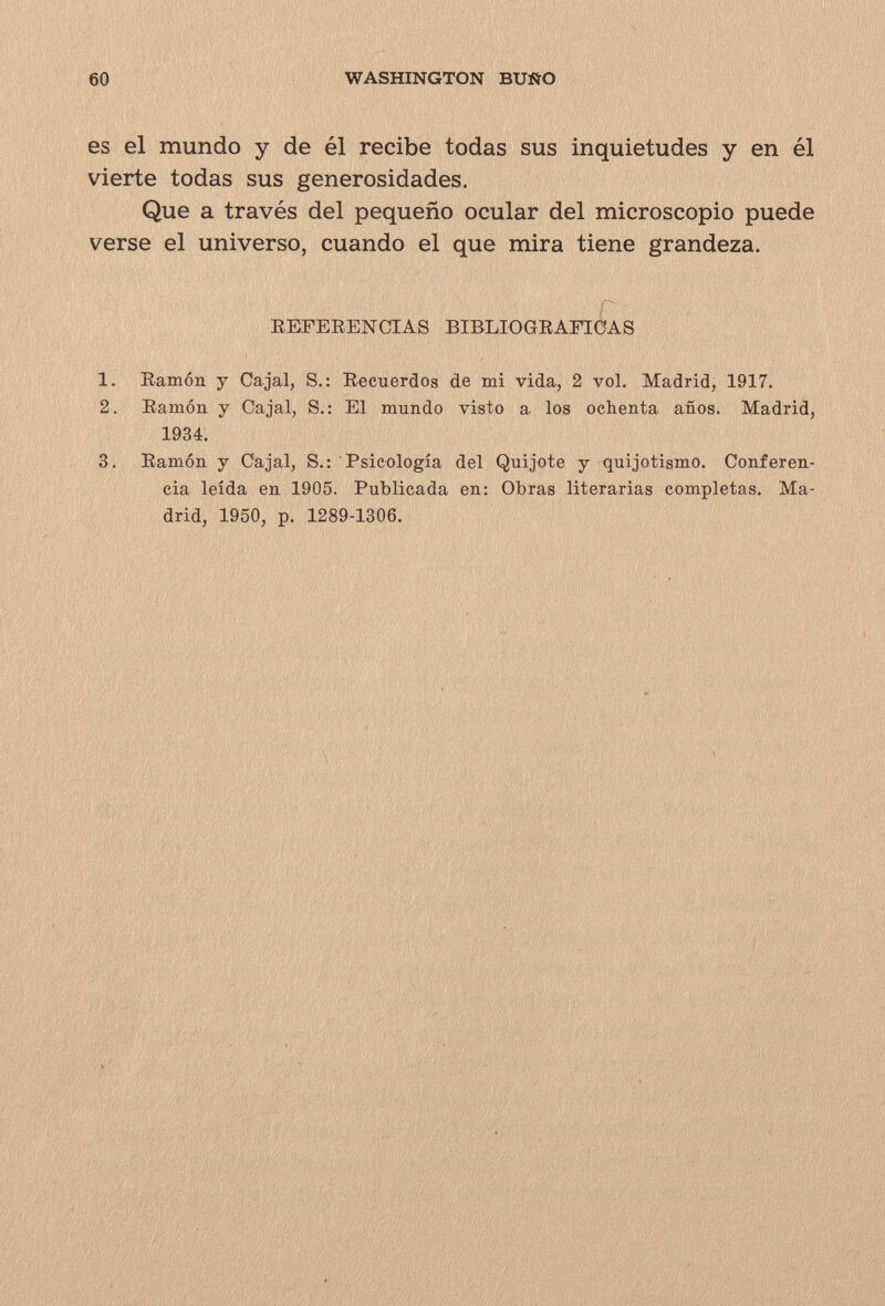 60 WASHINGTON BUSO es el mundo y de él recibe todas sus inquietudes y en él vierte todas sus generosidades. Que a través del pequeño ocular del microscopio puede verse el universo, cuando el que mira tiene grandeza. REFEEENCTAS BIBLIOGEAFIÓAS 1. Ramón y Cajal, S.: Recuerdos de mi vida, 2 vol. Madrid, 1917. 2. Ramón y Cajal, S.: El mundo visto a los ochenta años. Madrid, 1934. 3. Ramón y Cajal, S.: Psicología del Quijote y quijotismo. Conferen¬ cia leída en 1905. Publicada en: Obras literarias completas. Ma¬ drid, 1950, p. 1289-1306.