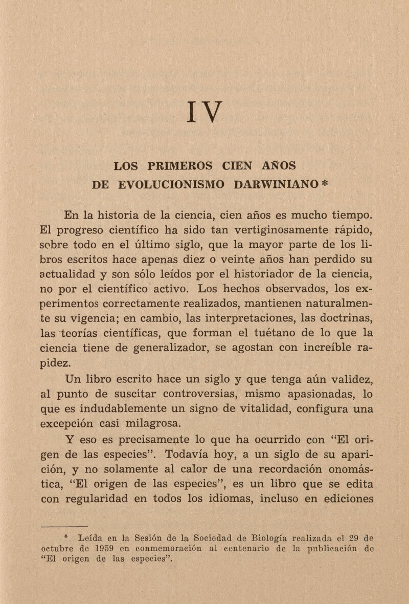 IV LOS PRIMEROS CIEN AÑOS DE EVOLUCIONISMO DARWINIANO* En la historia de la ciencia, cien años es mucho tiempo. El progreso científico ha sido tan vertiginosamente rápido, sobre todo en el último siglo, que la mayor parte de los li¬ bros escritos hace apenas diez o veinte años han perdido su actualidad y son sólo leídos por el historiador de la ciencia, no por el científico activo. Los hechos observados, los ex¬ perimentos correctamente realizados, mantienen naturalmen¬ te su vigencia; en cambio, las interpretaciones, las doctrinas, las teorías científicas, que forman el tuétano de lo que la ciencia tiene de generalizador, se agostan con increíble ra¬ pidez. Un libro escrito hace un siglo y que tenga aún validez, al punto de suscitar controversias, mismo apasionadas, lo que es indudablemente un signo de vitalidad, configura una excepción casi milagrosa. Y eso es precisamente lo que ha ocurrido con El ori¬ gen de las especies. Todavía hoy, a un siglo de su apari¬ ción, y no solamente al calor de una recordación onomás¬ tica, El origen de las especies, es un libro que se edita con regularidad en todos los idiomas, incluso en ediciones * Leída en la Sesión, de la Sociedad de Biología realizada el 29 de octubre de 1959 en conmemoración al centenario de la publicación de El origen de las especies.