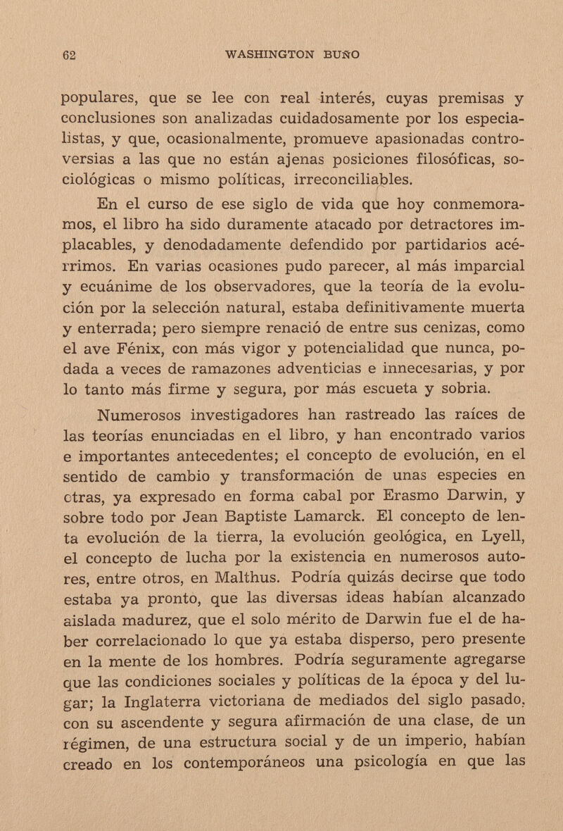 62 WASHINGTON BUÑO populares, que se lee con real interés, cuyas premisas y conclusiones son analizadas cuidadosamente por los especia¬ listas, y que, ocasionalmente, promueve apasionadas contro¬ versias a las que no están ajenas posiciones filosóficas, so¬ ciológicas o mismo políticas, irreconciliables. En el curso de ese siglo de vida que hoy conmemora¬ mos, el libro ha sido duramente atacado por detractores im¬ placables, y denodadamente defendido por partidarios acé¬ rrimos. En varias ocasiones pudo parecer, al más imparcial y ecuánime de los observadores, que la teoría de la evolu¬ ción por la selección natural, estaba definitivamente muerta y enterrada; pero siempre renació de entre sus cenizas, como el ave Fénix, con más vigor y potencialidad que nunca, po¬ dada a veces de ramazones adventicias e innecesarias, y por lo tanto más firme y segura, por más escueta y sobria. Numerosos investigadores han rastreado las raíces de las teorías enunciadas en el libro, y han encontrado varios e importantes antecedentes; el concepto de evolución, en el sentido de cambio y transformación de unas especies en otras, ya expresado en forma cabal por Erasmo Darwin, y sobre todo por Jean Baptiste Lamarck. El concepto de len¬ ta evolución de la tierra, la evolución geológica, en Lyell, el concepto de lucha por la existencia en numerosos auto¬ res, entre otros, en Malthus. Podría quizás decirse que todo estaba ya pronto, que las diversas ideas habían alcanzado aislada madurez, que el solo mérito de Darwin fue el de ha¬ ber correlacionado lo que ya estaba disperso, pero presente en la mente de los hombres. Podría seguramente agregarse que las condiciones sociales y políticas de la época y del lu¬ gar; la Inglaterra victoriana de mediados del siglo pasado, con su ascendente y segura afirmación de una clase, de un régimen, de una estructura social y de un imperio, habían creado en los contemporáneos una psicología en que las