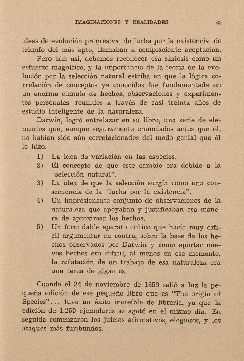 IMAGINACIONÈS Y REALIDADES 63 ideas de evolución progresiva, de lucha por la existencia, de triunfo del más apto, llamaban a complaciente aceptación. Pero aún así, debemos reconocer esa síntesis como un esfuerzo magnífico, y la importancia de la teoría de la evo¬ lución por la selección natural estriba en que la lógica co¬ rrelación de conceptos ya conocidos fue fundamentada en un enorme cúmulo de hechos, observaciones y experimen¬ tos personales, reunidos a través de casi treinta años de estudio inteligente de la naturaleza. Darwin, logró entrelazar en su libro, una serie de ele¬ mentos que, aunque seguramente enunciados antes que él, no habían sido aún correlacionados del modo genial que él lo hizo. 1) La idea de variación en las especies. 2) El concepto de que este cambio era debido a la selección natural. 3) La idea de que la selección surgía como una con¬ secuencia de la lucha por la existencia. 4) Un impresionante conjunto de observaciones de la naturaleza que apoyaban y justificaban esa mane¬ ra de aproximar los hechos. 5) Un formidable aparato crítico que hacía muy difí¬ cil argumentar en contra, sobre la base de los he¬ chos observados por Darwin y como aportar nue¬ vos hechos era difícil, al menos en ese momento, la refutación de un trabajo de esa naturaleza era una tarea de gigantes. Cuando el 24 de noviembre de 1859 salió a luz la pe¬ queña edición de ese pequeño libro que es The origin of Species... tuvo un éxito increíble de librería, ya que la edición de 1.250 ejemplares se agotó en el mismo día. En seguida comenzaron los juicios afirmativos, elogiosos, y los ataques más furibundos.