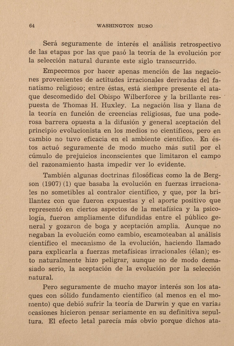 64 WASHINGTON BUÑO Será seguramente de interés el análisis retrospectivo de las etapas por las que pasó la teoría de la evolución por la selección natural durante este siglo transcurrido. Empecemos por hacer apenas mención de las negacio¬ nes provenientes de actitudes irracionales derivadas del fa¬ natismo religioso; entre éstas, está siempre presente el ata¬ que descomedido del Obispo Wílberforce y la brillante res¬ puesta de Thomas H. Huxley. La negación lisa y llana de la teoría en función de creencias religiosas, fue una pode¬ rosa barrera opuesta a la difusión y general aceptación del principio evolucionista en los medios no científicos, pero en cambio no tuvo eficacia en el ambiente científico. En és¬ tos actuó seguramente de modo mucho más sutil por el cúmulo de prejuicios inconscientes que limitaron el campo del razonamiento hasta impedir ver lo evidente. También algunas doctrinas filosóficas como la de Berg¬ son (1907) (1) que basaba la evolución en fuerzas irraciona¬ les no sometibles al contralor científico, y que, por la bri¬ llantez con que fueron expuestas y el aporte positivo que representó en ciertos aspectos de la metafísica y la psico¬ logía, fueron ampliamente difundidas entre el público ge¬ neral y gozaron de boga y aceptación amplia. Aunque no negaban la evolución como cambio, escamoteaban al análisis científico el mecanismo de la evolución, haciendo llamado para explicarla a fuerzas metafísicas irracionales (élan); es¬ to naturalmente hizo peligrar, aunque no de modo dema¬ siado serio, la aceptación de la evolución por la selección natural. Pero seguramente de mucho mayor interés son los ata¬ ques con sólido fundamento científico (al menos en el mo¬ mento) que debió sufrir la teoría de Darwin y que en variaá ocasiones hicieron pensar seriamente en su definitiva sepul¬ tura. El efecto letal parecía más obvio porque dichos ata-