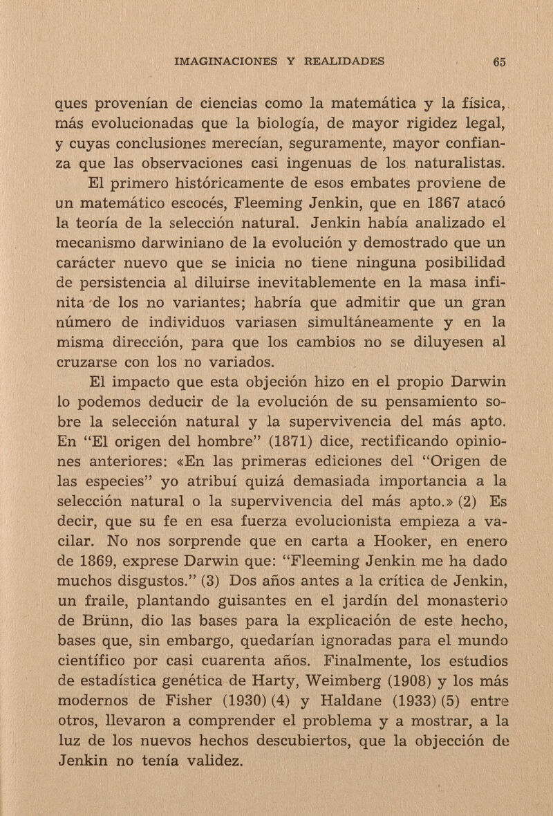 IMAGINACIONES Y REALIDADES 65 ques provenían de ciencias como la matemática y la física,, más evolucionadas que la biología, de mayor rigidez legal, y cuyas conclusiones merecían, seguramente, mayor confian¬ za que las observaciones casi ingenuas de los naturalistas. El primero históricamente de esos embates proviene de un matemático escocés, Fleeming Jenkin, que en 1867 atacó la teoría de la selección natural. Jenkin había analizado el mecanismo darwiniano de la evolución y demostrado que un carácter nuevo que se inicia no tiene ninguna posibilidad de persistencia al diluirse inevitablemente en la masa infi¬ nita de los no variantes; habría que admitir que un gran número de individuos variasen simultáneamente y en la misma dirección, para que los cambios no se diluyesen al cruzarse con los no variados. El impacto que esta objeción hizo en el propio Darwin lo podemos deducir de la evolución de su pensamiento so¬ bre la selección natural y la supervivencia del más apto. En El origen del hombre (1871) dice, rectificando opinio¬ nes anteriores: «En las primeras ediciones del Origen de las especies yo atribuí quizá demasiada importancia a la selección natural o la supervivencia del más apto.» (2) Es decir, que su fe en esa fuerza evolucionista empieza a va¬ cilar. No nos sorprende que en carta a Hooker, en enero de 1869, exprese Darwin que: Fleeming Jenkin me ha dado muchos disgustos. (3) Dos años antes a la crítica de Jenkin, un fraile, plantando guisantes en el jardín del monasterio de Brünn, dio las bases para la explicación de este hecho, bases que, sin embargo, quedarían ignoradas para el mundo científico por casi cuarenta años. Finalmente, los estudios de estadística genética de Harty, Weimberg (1908) y los más modernos de Fisher (1930) (4) y Haldane (1933) (5) entre otros, llevaron a comprender el problema y a mostrar, a la luz de los nuevos hechos descubiertos, que la objección de Jenkin no tenía validez.