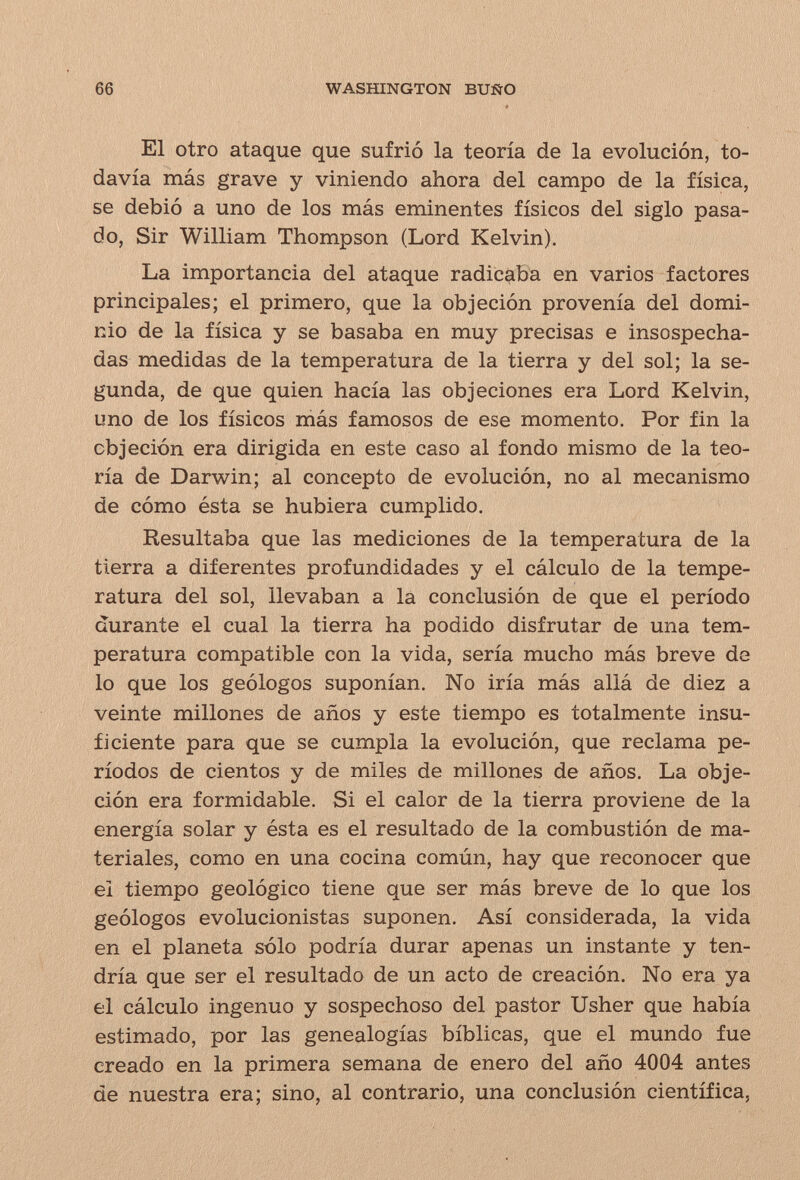 66 WASHINGTON BUÑO El otro ataque que sufrió la teoría de la evolución, to¬ davía más grave y viniendo ahora del campo de la física, se debió a uno de los más eminentes físicos del siglo pasa¬ do, Sir William Thompson (Lord Kelvin). La importancia del ataque radicaba en varios factores principales; el primero, que la objeción provenía del domi¬ nio de la física y se basaba en muy precisas e insospecha¬ das medidas de la temperatura de la tierra y del sol; la se¬ gunda, de que quien hacía las objeciones era Lord Kelvin, uno de los físicos más famosos de ese momento. Por fin la objeción era dirigida en este caso al fondo mismo de la teo¬ ría de Darwin; al concepto de evolución, no al mecanismo de cómo ésta se hubiera cumplido. Resultaba que las mediciones de la temperatura de la tierra a diferentes profundidades y el cálculo de la tempe¬ ratura del sol, llevaban a la conclusión de que el período durante el cual la tierra ha podido disfrutar de una tem¬ peratura compatible con la vida, sería mucho más breve de lo que los geólogos suponían. No iría más allá de diez a veinte millones de años y este tiempo es totalmente insu¬ ficiente para que se cumpla la evolución, que reclama pe¬ ríodos de cientos y de miles de millones de años. La obje¬ ción era formidable. Si el calor de la tierra proviene de la energía solar y ésta es el resultado de la combustión de ma¬ teriales, como en una cocina común, hay que reconocer que el tiempo geológico tiene que ser más breve de lo que los geólogos evolucionistas suponen. Así considerada, la vida en el planeta sólo podría durar apenas un instante y ten¬ dría que ser el resultado de un acto de creación. No era ya el cálculo ingenuo y sospechoso del pastor Usher que había estimado, por las genealogías bíblicas, que el mundo fue creado en la primera semana de enero del año 4004 antes de nuestra era; sino, al contrario, una conclusión científica,