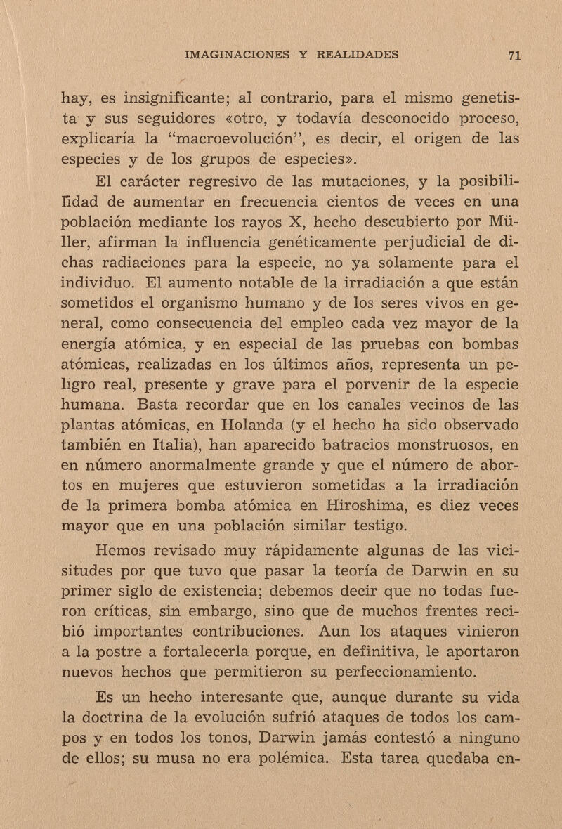 IMAGINACIONES Y REALIDADES 71 ■ hay, es insignificante; al contrario, para el mismo genetis¬ ta y sus seguidores «otro, y todavía desconocido proceso, explicaría la macroevolución, es decir, el origen de las especies y de los grupos de especies». El carácter regresivo de las mutaciones, y la posibili- lidad de aumentar en frecuencia cientos de veces en una población mediante los rayos X, hecho descubierto por Mü¬ ller, afirman la influencia genéticamente perjudicial de di¬ chas radiaciones para la especie, no ya solamente para el individuo. El aumento notable de la irradiación a que están sometidos el organismo humano y de los seres vivos en ge¬ neral, como consecuencia del empleo cada vez mayor de la energía atómica, y en especial de las pruebas con bombas atómicas, realizadas en los últimos años, representa un pe¬ ligro real, presente y grave para el porvenir de la especie humana. Basta recordar que en los canales vecinos de las plantas atómicas, en Holanda (y el hecho ha sido observado también en Italia), han aparecido batracios monstruosos, en en número anormalmente grande y que el número de abor¬ tos en mujeres que estuvieron sometidas a la irradiación de la primera bomba atómica en Hiroshima, es diez veces mayor que en una población similar testigo. Hemos revisado muy rápidamente algunas de las vici¬ situdes por que tuvo que pasar la teoría de Darwin en su primer siglo de existencia; debemos decir que no todas fue¬ ron críticas, sin embargo, sino que de muchos frentes reci¬ bió importantes contribuciones. Aun los ataques vinieron a la postre a fortalecerla porque, en definitiva, le aportaron nuevos hechos que permitieron su perfeccionamiento. Es un hecho interesante que, aunque durante su vida la doctrina de la evolución sufrió ataques de todos los cam¬ pos y en todos los tonos, Darwin jamás contestó a ninguno de ellos; su musa no era polémica. Esta tarea quedaba en-