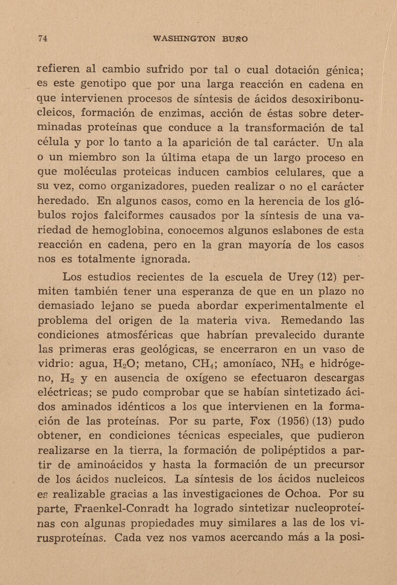 74 WASHINGTON BUÑO refieren al cambio sufrido por tal o cual dotación gènica; es este genotipo que por una larga reacción en cadena en que intervienen procesos de síntesis cié ácidos desoxiribonu- cleicos, formación de enzimas, acción de éstas sobre deter¬ minadas proteínas que conduce a la transformación de tal célula y por lo tanto a la aparición de tal carácter. Un ala o un miembro son la última etapa de un largo proceso en que moléculas proteicas inducen cambios celulares, que a su vez, como organizadores, pueden realizar o no el carácter heredado. En algunos casos, como en la herencia de los gló¬ bulos rojos falciformes causados por la síntesis de una va¬ riedad de hemoglobina, conocemos algunos eslabones de esta reacción en cadena, pero en la gran mayoría de los casos nos es totalmente ignorada. Los estudios recientes de la escuela de Urey (12) per¬ miten también tener una esperanza de que en un plazo no demasiado lejano se pueda abordar experimentalmente el problema del origen de la materia viva. Remedando las condiciones atmosféricas que habrían prevalecido durante las primeras eras geológicas, se encerraron en un vaso de vidrio: agua, H2O; metano, CH4; amoníaco, NH3 e hidróge¬ no, H2 y en ausencia de oxígeno se efectuaron descargas eléctricas; se pudo comprobar que se habían sintetizado áci¬ dos aminados idénticos a los que intervienen en la forma¬ ción de las proteínas. Por su parte. Fox (1956) (13) pudo obtener, en condiciones técnicas especiales, que pudieron realizarse en la tierra, la formación de polipéptidos a par¬ tir de aminoácidos y hasta la formación de un precursor de los ácidos nucleicos. La síntesis de los ácidos nucleicos ея realizable gracias a las investigaciones de Ochoa. Por su parte, Fraenkel-Conradt ha logrado sintetizar nucleoproteí- nas con algunas propiedades muy similares a las de los vi- rusproteínas. Cada vez nos vamos acercando más a la posi-