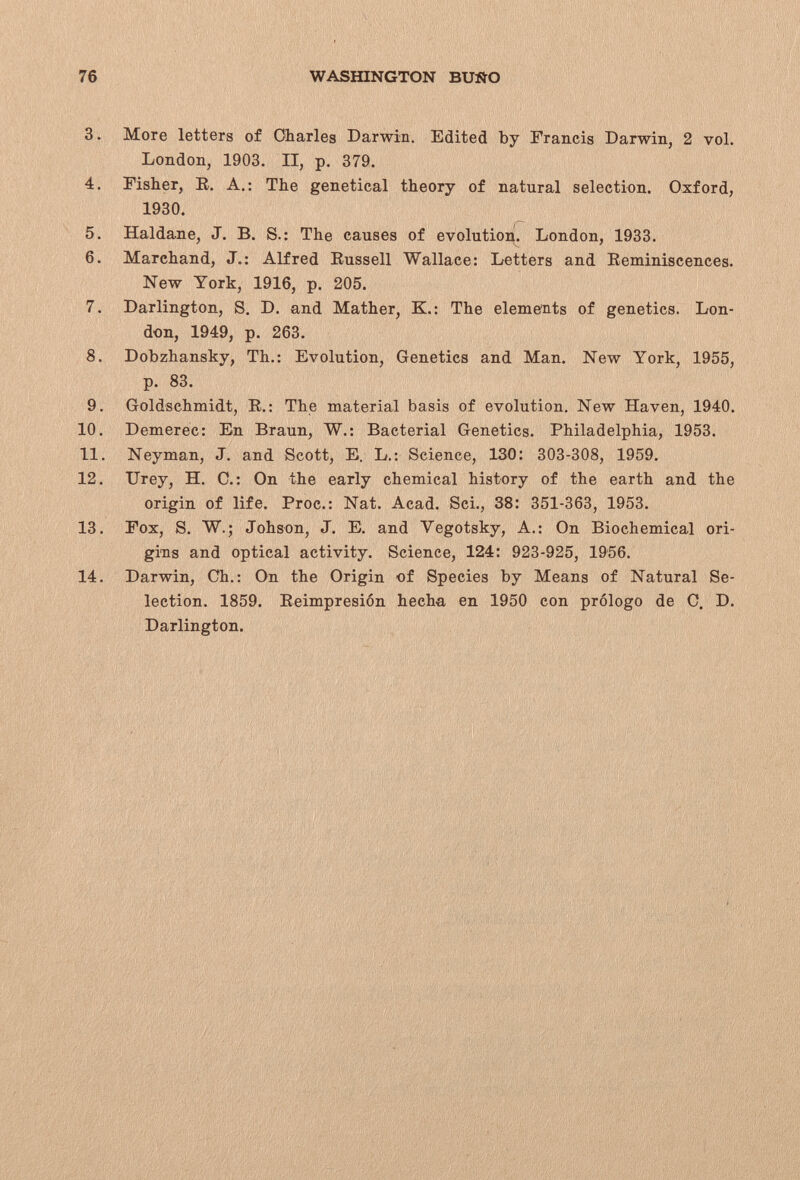 76 WASHINGTON BU-ÑO 3. More letters of Oharles Darwin. Edited by Francis Darwin, 2 vol. London, 1903. II, p. 379. 4. Fisher, R, A,: The genetical theory of natural selection. Oxford, 1930. 5. Haldane, J. B. S.: The causes of evolution. London, 1933. 6. Marchand, J.: Alfred Eussell Wallace: Letters and Eeminiscences. New York, 1916, p. 205. 7. Darlington, S, D. and Mather, K.: The elements of genetics. Lon¬ don, 1949, p. 263. 8. Dobzhansky, Th.: Evolution, Genetics and Man. New York, 1955, p. 83. 9. Goldschmidt, В.: The material basis of evolution. New Haven, 1940. 10. Demerec: En Braun, W.: Bacterial Genetics. Philadelphia, 1953. 11. Neyman, J. and Scott, E. L.: Science, ISO: 303-308, 1959. 12. TJrey, H. C.: On the early chemical history of the earth and the origin of life. Proc.: Nat. Acad. Sci., 38: 351-363, 1953. 13. Fox, S. W.; Johson, J. E. and Vegotsky, A.: On Biochemical ori¬ gins and optical activity. Science, 124: 923-925, 1956. 14. Darwin, Ch.: On the Origin of Species by Means of Natural Se¬ lection. 1859. Eeimpresión hecha en 1950 con prólogo de С. D. Darlington.