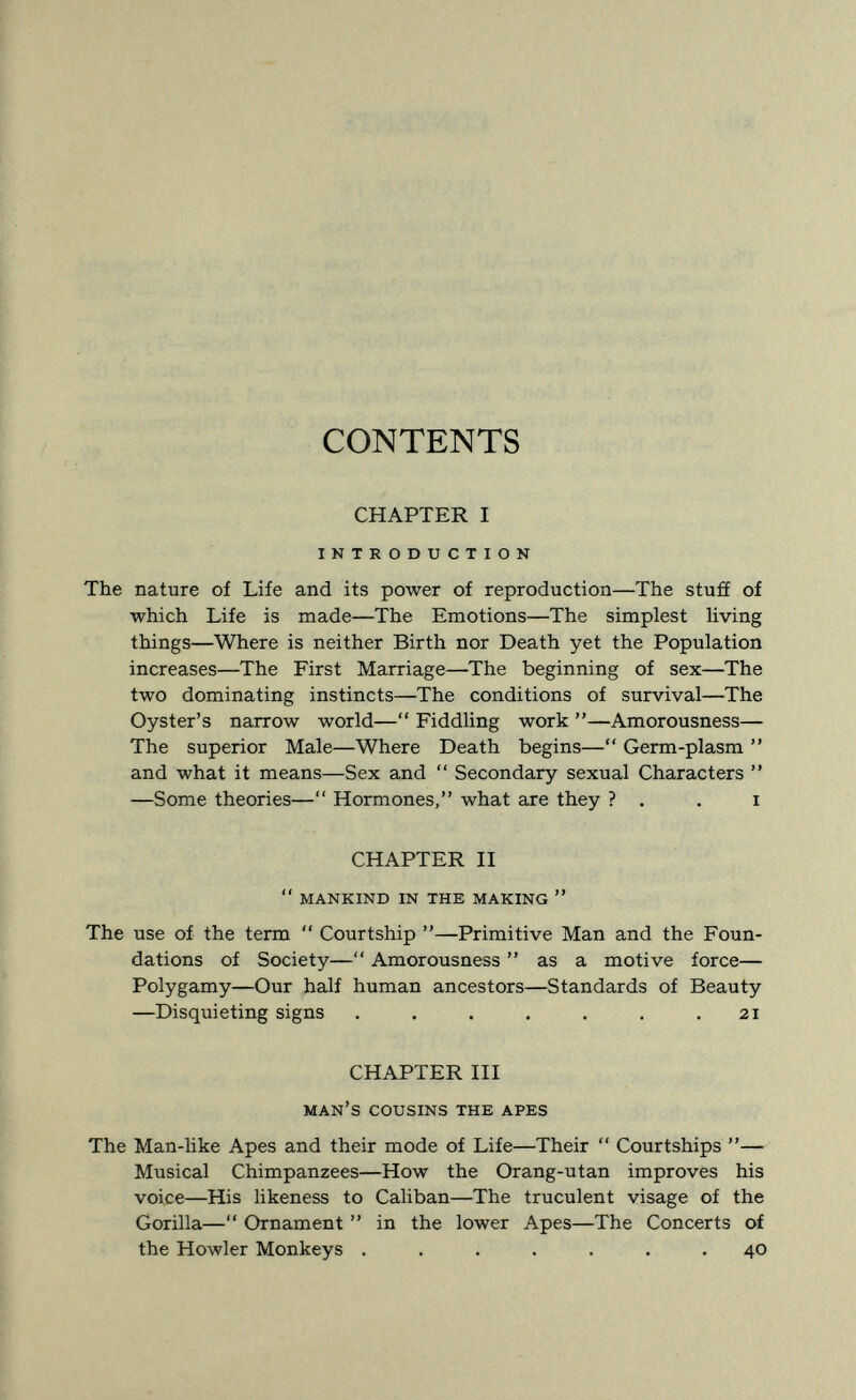 CONTENTS CHAPTER I INTRODUCTION The nature of Life and its power of reproduction—The stuff of which Life is made—The Emotions—The simplest Hving things—Where is neither Birth nor Death yet the Population increases—The First Marriage—The beginning of sex—The two dominating instincts—The conditions of survival—The Oyster's narrow world— Fiddling work —Amorousness— The superior Male—Where Death begins— Germ-plasm  and what it means—Sex and  Secondary sexual Characters  —Some theories— Hormones, what are they ? . . i CHAPTER II  MANKIND IN THE MAKING  The use of the term  Courtship —Primitive Man and the Foun¬ dations of Society— Amorousness  as a motive force— Polygamy—Our half human ancestors—Standards of Beauty —Disquieting signs . . . . . . .21 CHAPTER III MAN'S COUSINS THE APES The Man-like Apes and their mode of Life—Their  Courtships — Musical Chimpanzees—How the Orang-utan improves his voice—His likeness to Caliban—The truculent visage of the Gorilla— Ornament  in the lower Apes—The Concerts of the Howler Monkeys ....... 40