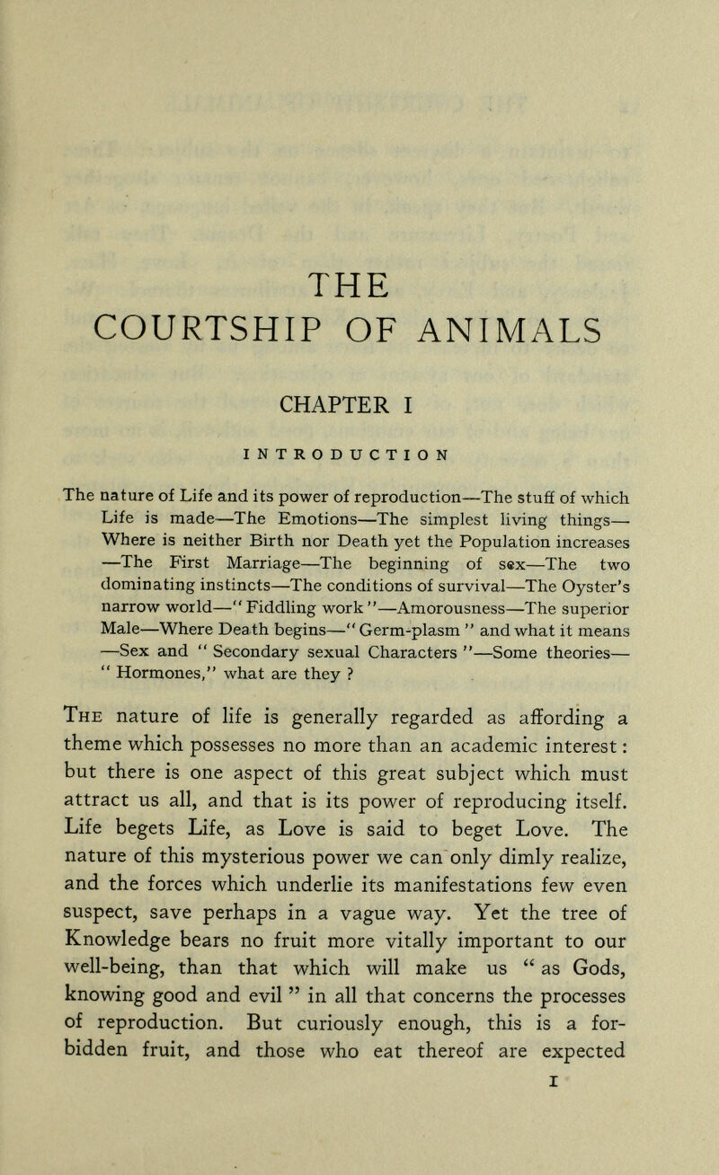 THE COURTSHIP OF ANIMALS CHAPTER I INTRODUCTION The nature of Life and its power of reproduction—The stuff of which Life is made—The Emotions—The simplest living things— Where is neither Birth nor Death yet the Population increases —The First Marriage—The beginning of sex—The two dominating instincts—The conditions of survival—The Oyster's narrow world—Fiddling work—Amorousness—The superior Male—Where Death begins—Germ-plasm  and what it means —Sex and  Secondary sexual Characters —Some theories—  Hormones, what are they ? The nature of life is generally regarded as affording a theme which possesses no more than an academic interest : but there is one aspect of this great subject which must attract us all, and that is its power of reproducing itself. Life begets Life, as Love is said to beget Love. The nature of this mysterious power we can only dimly realize, and the forces which underlie its manifestations few even suspect, save perhaps in a vague way. Yet the tree of Knowledge bears no fruit more vitally important to our well-being, than that which will make us  as Gods, knowing good and evil  in all that concerns the processes of reproduction. But curiously enough, this is a for¬ bidden fruit, and those who eat thereof are expected I