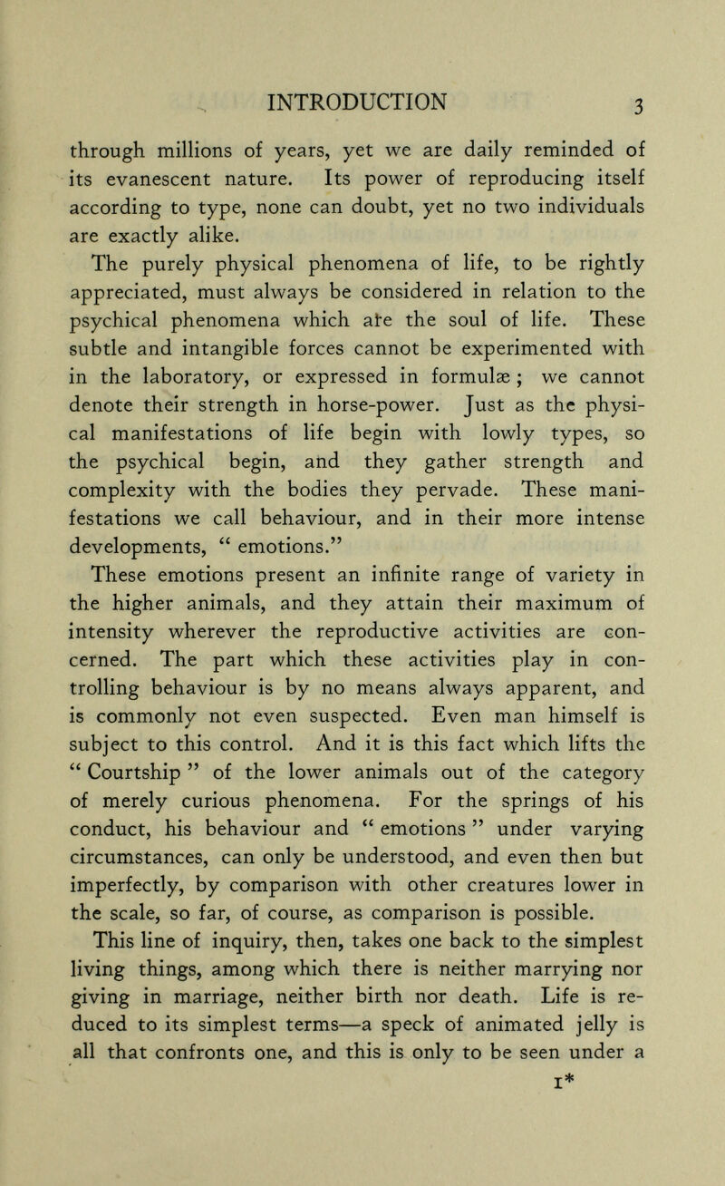 INTRODUCTION 3 through millions of years, yet we are daily reminded of its evanescent nature. Its power of reproducing itself according to type, none can doubt, yet no two individuals are exactly alike. The purely physical phenomena of life, to be rightly appreciated, must always be considered in relation to the psychical phenomena which aie the soul of life. These subtle and intangible forces cannot be experimented with in the laboratory, or expressed in formulae ; we cannot denote their strength in horse-power. Just as the physi¬ cal manifestations of life begin with lowly types, so the psychical begin, atid they gather strength and complexity with the bodies they pervade. These mani¬ festations we call behaviour, and in their more intense developments,  emotions. These emotions present an infinite range of variety in the higher animals, and they attain their maximum of intensity wherever the reproductive activities are con¬ cerned. The part which these activities play in con¬ trolling behaviour is by no means always apparent, and is commonly not even suspected. Even man himself is subject to this control. And it is this fact which lifts the  Courtship  of the lower animals out of the category of merely curious phenomena. For the springs of his conduct, his behaviour and  emotions  under varying circumstances, can only be understood, and even then but imperfectly, by comparison with other creatures lower in the scale, so far, of course, as comparison is possible. This line of inquiry, then, takes one back to the simplest living things, among which there is neither marrying nor giving in marriage, neither birth nor death. Life is re¬ duced to its simplest terms—a speck of animated jelly is all that confronts one, and this is only to be seen under a