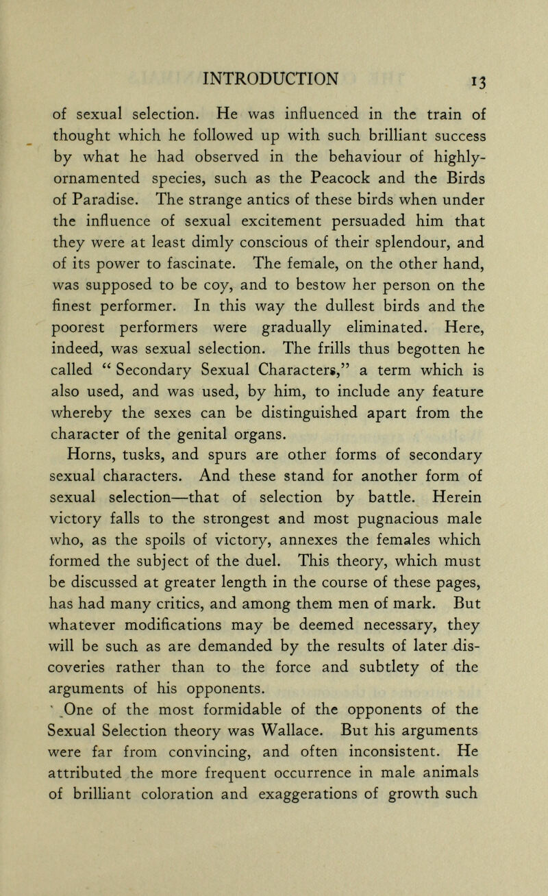 INTRODUCTION 13 of sexual selection. He was influenced in the train of thought which he followed up with such brilliant success by what he had observed in the behaviour of highly- ornamented species, such as the Peacock and the Birds of Paradise. The strange antics of these birds when under the influence of sexual excitement persuaded him that they were at least dimly conscious of their splendour, and of its power to fascinate. The female, on the other hand, was supposed to be coy, and to bestow her person on the finest performer. In this way the dullest birds and the poorest performers were gradually eliminated. Here, indeed, was sexual selection. The frills thus begotten he called  Secondary Sexual Characters, a term which is also used, and was used, by him, to include any feature whereby the sexes can be distinguished apart from the character of the genital organs. Horns, tusks, and spurs are other forms of secondary sexual characters. And these stand for another form of sexual selection—that of selection by battle. Herein victory falls to the strongest and most pugnacious male who, as the spoils of victory, annexes the females which formed the subject of the duel. This theory, which must be discussed at greater length in the course of these pages, has had many critics, and among them men of mark. But whatever modifications may be deemed necessary, they will be such as are demanded by the results of later-dis¬ coveries rather than to the force and subtlety of the arguments of his opponents. ' .One of the most formidable of the opponents of the Sexual Selection theory was Wallace. But his arguments were far from convincing, and often inconsistent. He attributed the more frequent occurrence in male animals of brilliant coloration and exaggerations of growth such