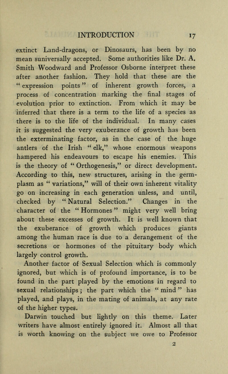 INTRODUCTION 17 extinct Land-dragons, or Dinosaurs, has been by no mean suniversally accepted. Some authorities like Dr. A, Smith Woodward and Professor Osborne interpret these after another fashion. They hold that these are the  expression points  of inherent growth forces, a process of concentration marking the final stages of evolution prior to extinction. From which it may be inferred that there is a term to the life of a species as there is to the life of the individual. In many cases it is suggested the very exuberance of growth has been the exterminating factor, as in the case of the huge antlers of the Irish  elk, whose enormous weapons hampered his endeavours to escape his enemies. This is the theory of  Orthogenesis, or direct development. According to this, new structures, arising in the germ- plasm as  variations, will of their own inherent vitality go on increasing in each generation unless, and until, checked by  Natural Selection. Changes in the character of the  Hormones  might very well bring about these excesses of growth. It is well known that the exuberance of growth which produces giants among the human race is due to a derangement of the secretions or hormones of the pituitary body which largely control growth. Another factor of Sexual Selection which is commonly ignored, but which is of profound importance, is to be found in the part played by the emotions in regard to sexual relationships ; the part which the  mind  has played, and plays, in the mating of animals, at any rate of the higher types. Darwin touched but lightly on this theme. Later writers have almost entirely ignored it. Almost all that is worth knowing on the subject we owe to Professor 2