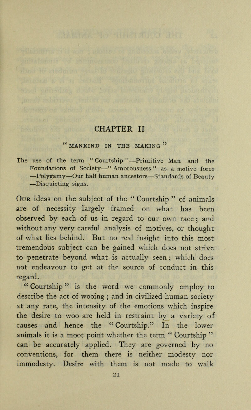 li f CHAPTER II  mankind in the making  The use of the term  Courtship —Primitive Man and the Foundations of Society— Amorousness  as a motive force —Polygamy—Our half human ancestors—Standards of Beauty —Disquieting signs. Our ideas on the subject of the  Courtship  of animals are of necessity largely framed on what has been observed by each of us in regard to our own race ; and without any very careful analysis of motives, or thought of what lies behind. But no real insight into this most tremendous subject can be gained which does not strive to penetrate beyond what is actually seen ; which does not endeavour to get at the source of conduct in this regard.  Courtship  is the word we commonly employ to describe the act of wooing ; and in civilized human society at any rate, the intensity of the emotions which inspire the desire to woo are held in restraint by a variety of causes—and hence the  Courtship. In the lower animals it is a moot point whether the term  Courtship  can be accurately applied. They are governed by no conventions, for them there is neither modesty nor immodesty. Desire with them is not made to walk 21