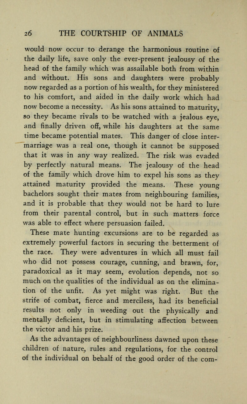 2б THE COURTSHIP OF ANIMALS would now occur to derange the harmonious routine of the daily life, save only the ever-present jealousy of the head of the family which was assailable both from within and without. His sons and daughters were probably now regarded as a portion of his wealth, for they ministered to his comfort, and aided in the daily work which had now become a necessity. As his sons attained to maturity, so they became rivals to be watched with a jealous eye, and finally driven off, while his daughters at the same time became potential mates. This danger of close inter¬ marriage was a real one, though it cannot be supposed that it was in any way realized. The risk was evaded by perfectly natural means. The jealousy of the head of the family which drove him to expel his sons as they attained maturity provided the means. These young bachelors sought their mates from neighbouring families, and it is probable that they would not be hard to lure from their parental control, but in such matters force was able to effect where persuasion failed. These mate hunting excursions are to be regarded as extremely powerful factors in securing the betterment of the race. They were adventures in which all must fail who did not possess courage, cunning, and brawn, for, paradoxical as it may seem, evolution depends, not so much on the qualities of the individual as on the elimina¬ tion of the unfit. As yet might was right. But the strife of combat, fierce and merciless, had its beneficial results not only in weeding out the physically and mentally deficient, but in stimulating affection between the victor and his prize. As the advantages of neighbourliness dawned upon these children of nature, rules and regulations, for the control of the individual on behalf of the good order of the com-