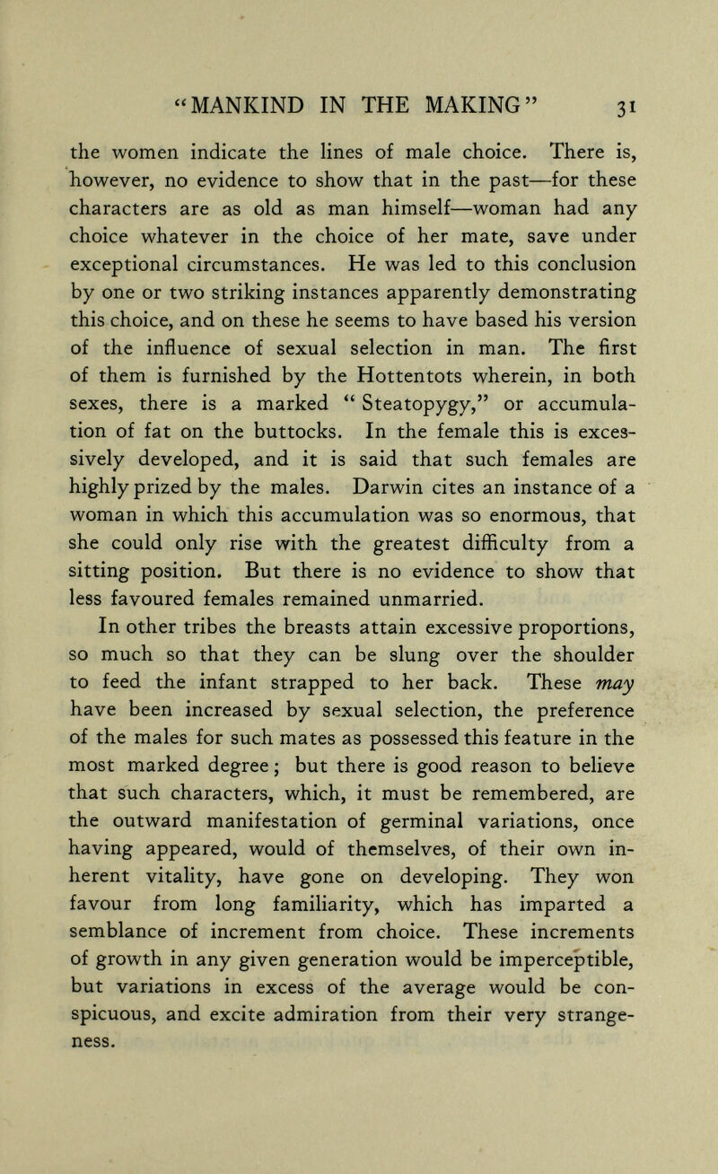 «MANKIND IN THE MAKING 31 the women indicate the lines of male choice. There is, however, no evidence to show that in the past—for these characters are as old as man himself—woman had any choice whatever in the choice of her mate, save under exceptional circumstances. He was led to this conclusion by one or two striking instances apparently demonstrating this choice, and on these he seems to have based his version of the influence of sexual selection in man. The first of them is furnished by the Hottentots wherein, in both sexes, there is a marked  Steatopygy, or accumula¬ tion of fat on the buttocks. In the female this is exces¬ sively developed, and it is said that such females are highly prized by the males. Darwin cites an instance of a woman in which this accumulation was so enormous, that she could only rise with the greatest difficulty from a sitting position. But there is no evidence to show that less favoured females remained unmarried. In other tribes the breasts attain excessive proportions, so much so that they can be slung over the shoulder to feed the infant strapped to her back. These may have been increased by sexual selection, the preference of the males for such mates as possessed this feature in the most marked degree ; but there is good reason to believe that such characters, which, it must be remembered, are the outward manifestation of germinal variations, once having appeared, would of themselves, of their own in¬ herent vitality, have gone on developing. They won favour from long familiarity, which has imparted a semblance of increment from choice. These increments of growth in any given generation would be imperceptible, but variations in excess of the average would be con¬ spicuous, and excite admiration from their very strange¬ ness.