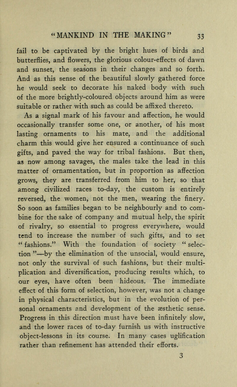 MANKIND IN THE MAKING 33 fail to be captivated by the bright hues of birds and butterflies, and flowers, the glorious colour-effects of dawn and sunset, the seasons in their changes and so forth. And as this sense of the beautiful slowly gathered force he would seek to decorate his naked body with such of the more brightly-coloured objects around him as were suitable or rather with such as could be affixed thereto. As a signal mark of his favour and affection, he would occasionally transfer some one, or another, of his most lasting ornaments to his mate, and the additional charm this would give her ensured a continuance of such gifts, and paved the way for tribal fashions. But then, as now among savages, the males take the lead in this matter of ornamentation, but in proportion as affection grows, they are transferred from him to her, so that among civilized races to-day, the custom is entirely reversed, the women, not the men, wearing the finery. So soon as families began to be neighbourly and to com¬ bine for the sake of company and mutual help, the spirit of rivalry, so essential to progress everywhere, would tend to increase the number of such gifts, and to set  fashions. With the foundation of society  selec¬ tion —by the elimination of the unsocial, would ensure, not only the survival of such fashions, but their multi¬ plication and diversification, producing results which, to our eyes, have often been hideous. The immediate effect of this form of selection, however, was not a change in physical characteristics, but in the evolution of per¬ sonal ornaments and development of the aesthetic sense. Progress in this direction must have been infinitely slow, and the lower races of to-day furnish us with instructive object-lessons in its course. In many cases uglification rather than refinement has attended their efforts. 3