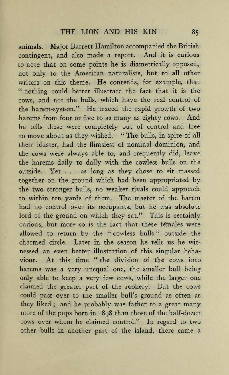 THE LION AND HIS KIN 85 animals. Major Barrett Hamilton accompanied the British contingent, and also made a report. And it is curious to note that on some points he is diametrically opposed, not only to the American naturalists, but to all other writers on this theme. He contends, for example, that  nothing could better illustrate the fact that it is the cows, and not the bulls, which have the real control of the harem-system. He traced the rapid growth of two harems from four or five to as many as eighty cows. And he tells these were completely out of control and free to move about as they wished.  The bulls, in spite of all their bluster, had the flimsiest of nominal dominion, and the cows were always able to, and frequently did, leave the harems daily to dally with the cowless bulls on the outside. Yet ... as long as they chose to sit massed together on the ground which had been appropriated by the two stronger bulls, no weaker rivals could approach to within ten yards of them. The master of the harem had no control over its occupants, but he was absolute lord of the ground on which they sat. This is certainly curious, but more so is the fact that these fémales were allowed to return by the  cowless bulls  outside the charmed circle. Later in the season he tells us he wit¬ nessed an even better illustration of this singular beha¬ viour. At this time  the division of the cows into harems was a very unequal one, the smaller bull being only able to keep a very few cows, while the larger one claimed the greater part of the rookery. But the cows could pass over to the smaller bull's ground as often as they liked ; and he probably was father to a great many more of the pups born in 1898 than those of the half-dozen cows over whom he claimed control. In regard to two other bulls in another part of the island, there came a