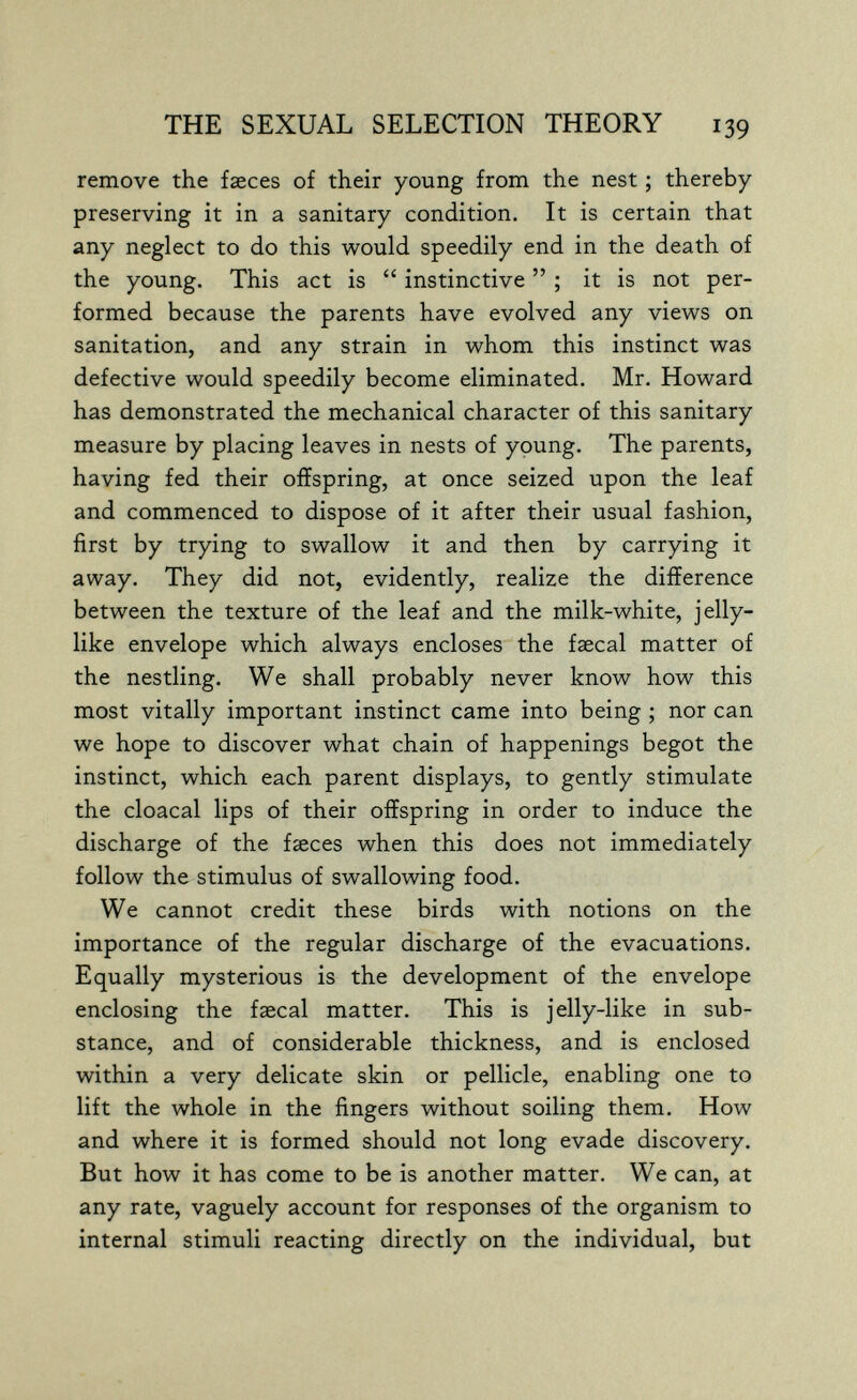 THE SEXUAL SELECTION THEORY 139 remove the faeces of their young from the nest ; thereby preserving it in a sanitary condition. It is certain that any neglect to do this would speedily end in the death of the young. This act is  instinctive  ; it is not per¬ formed because the parents have evolved any views on sanitation, and any strain in whom this instinct was defective would speedily become eliminated. Mr. Howard has demonstrated the mechanical character of this sanitary measure by placing leaves in nests of young. The parents, having fed their offspring, at once seized upon the leaf and commenced to dispose of it after their usual fashion, first by trying to swallow it and then by carrying it away. They did not, evidently, realize the difference between the texture of the leaf and the milk-white, jelly¬ like envelope which always encloses the faecal matter of the nestling. We shall probably never know how this most vitally important instinct came into being ; nor can we hope to discover what chain of happenings begot the instinct, which each parent displays, to gently stimulate the cloacal lips of their offspring in order to induce the discharge of the faeces when this does not immediately follow the stimulus of swallowing food. We cannot credit these birds with notions on the importance of the regular discharge of the evacuations. Equally mysterious is the development of the envelope enclosing the faecal matter. This is jelly-like in sub¬ stance, and of considerable thickness, and is enclosed within a very delicate skin or pellicle, enabling one to lift the whole in the fingers without soiling them. How and where it is formed should not long evade discovery. But how it has come to be is another matter. We can, at any rate, vaguely account for responses of the organism to internal stimuli reacting directly on the individual, but