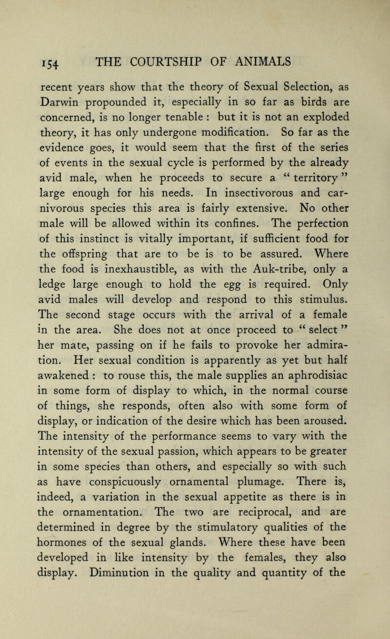 THE COURTSHIP OF ANIMALS recent years show that the theory of Sexual Selection, as Darwin propounded it, especially in so far as birds are concerned, is no longer tenable : but it is not an exploded theory, it has only undergone modification. So far as the evidence goes, it would seem that the first of the series of events in the sexual cycle is performed by the already avid male, when he proceeds to secure a  territory  large enough for his needs. In insectivorous and car¬ nivorous species this area is fairly extensive. No other male will be allowed within its confines. The perfection of this instinct is vitally important, if sufficient food for the offspring that are to be is to be assured. Where the food is inexhaustible, as with the Auk-tribe, only a ledge large enough to hold the egg is required. Only avid males will develop and respond to this stimulus. The second stage occurs with the arrival of a female in the area. She does not at once proceed to  select  her mate, passing on if he fails to provoke her admira¬ tion. Her sexual condition is apparently as yet but half awakened ; to rouse this, the male supplies an aphrodisiac in some form of display to which, in the normal course of things, she responds, often also with some form of display, or indication of the desire which has been aroused. The intensity of the performance seems to vary with the intensity of the sexual passion, which appears to be greater in some species than others, and especially so with such as have conspicuously ornamental plumage. There is, indeed, a variation in the sexual appetite as there is in the ornamentation. The two are reciprocal, and are determined in degree by the stimulatory qualities of the hormones of the sexual glands. Where these have been developed in like intensity by the females, they also display. Diminution in the quality and quantity of the